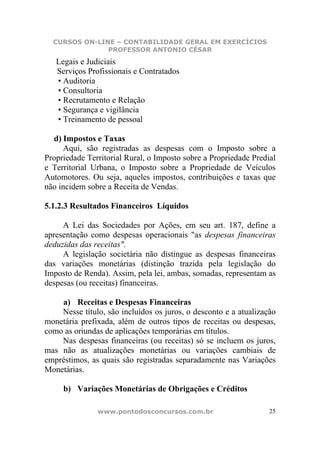CURSOS ON-LINE – CONTABILIDADE GERAL EM EXERCÍCIOS
               PROFESSOR ANTONIO CÉSAR
   Legais e Judiciais
   Serviços Profissionais e Contratados
   • Auditoria
   • Consultoria
   • Recrutamento e Relação
   • Segurança e vigilância
   • Treinamento de pessoal

  d) Impostos e Taxas
     Aqui, são registradas as despesas com o Imposto sobre a
Propriedade Territorial Rural, o Imposto sobre a Propriedade Predial
e Territorial Urbana, o Imposto sobre a Propriedade de Veículos
Automotores. Ou seja, aqueles impostos, contribuições e taxas que
não incidem sobre a Receita de Vendas.

5.1.2.3 Resultados Financeiros Líquidos

     A Lei das Sociedades por Ações, em seu art. 187, define a
apresentação como despesas operacionais "as despesas financeiras
deduzidas das receitas".
     A legislação societária não distingue as despesas financeiras
das variações monetárias (distinção trazida pela legislação do
Imposto de Renda). Assim, pela lei, ambas, somadas, representam as
despesas (ou receitas) financeiras.

    a) Receitas e Despesas Financeiras
    Nesse título, são incluídos os juros, o desconto e a atualização
monetária prefixada, além de outros tipos de receitas ou despesas,
como as oriundas de aplicações temporárias em títulos.
    Nas despesas financeiras (ou receitas) só se incluem os juros,
mas não as atualizações monetárias ou variações cambiais de
empréstimos, as quais são registradas separadamente nas Variações
Monetárias.

     b) Variações Monetárias de Obrigações e Créditos

               www.pontodosconcursos.com.br                       25
 
