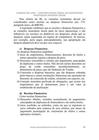 CURSOS ON-LINE – CONTABILIDADE GERAL EM EXERCÍCIOS
               PROFESSOR ANTONIO CÉSAR
      Para efeitos do IR, as variações monetárias devem ser
consideradas como receitas ou despesas financeiras (art. 375,
parágrafo único, do RIR/99).
      A legislação estabelece que as receitas e despesas financeiras e
as variações monetárias fazem parte do lucro operacional, e são
tributáveis (se receitas) ou dedutíveis (se despesas), desde que as
despesas sejam registradas no regime de competência. Se houver,
por exemplo, juros pagos antecipadamente, sua apropriação em
despesa (dedutível) deve ser pro rata temporis.

      c) Despesas Financeiras
   As despesas financeiras englobam:
   1) Juros de empréstimos, financiamentos, desconto de títulos e
      outras operações sujeitas a despesa de juros.
   2) Descontos concedidos a clientes por pagamentos antecipados
      de duplicatas e outros títulos. Não devem incluir descontos no
      preço de venda concedidos incondicionalmente, ou
      abatimentos de preço, que são Deduções de Vendas.
   3) Comissões e despesas bancarias, que são despesas cobradas
      pelos bancos e outras instituições financeiras nas operações de
      desconto, de concessão de crédito, comissões em repasses, etc.
   4) Correção monetária prefixada de obrigações, que ocorre nos
      empréstimos que já determinam juros e um valor já
      estabelecido de atualização.

     d) Receitas Financeiras
     Como receitas financeiras:
   1) Descontos obtidos, oriundos normalmente de pagamentos
      antecipados de duplicatas de fornecedores e de outros títulos.
   2) Juros recebidos ou auferidos, conta em que se registram os
      juros cobrados pela empresa de seus clientes, por atraso de
      pagamento postergação de vencimento de títulos e outras
      operações similares.



                www.pontodosconcursos.com.br                        26
 