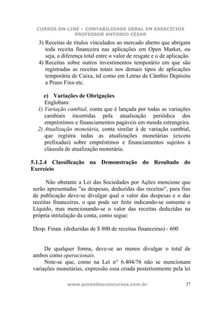 CURSOS ON-LINE – CONTABILIDADE GERAL EM EXERCÍCIOS
              PROFESSOR ANTONIO CÉSAR
  3) Receitas de títulos vinculados ao mercado aberto que abrigam
     toda receita financeira nas aplicações em Open Market, ou
     seja, a diferença total entre o valor de resgate e o de aplicação.
  4) Receitas sobre outros investimentos temporário em que são
     registradas as receitas totais nos demais tipos de aplicações
     temporária de Caixa, tal como em Letras de Câmbio Depósito
     a Prazo Fixo etc.

     e) Variações de Obrigações
     Englobam:
  1) Variação cambial, conta que é lançada por todas as variações
     cambiais incorridas pela atualização periódica dos
     empréstimos e financiamentos pagáveis em moeda estrangeira.
  2) Atualização monetária, conta similar à de variação cambial,
     que registra todas as atualizações monetárias (exceto
     prefixadas) sobre empréstimos e financiamentos sujeitos à
     cláusula de atualização monetária.

5.1.2.4 Classificação na Demonstração do Resultado do
Exercício

      Não obstante a Lei das Sociedades por Ações mencione que
serão apresentadas "as despesas, deduzidas das receitas", para fins
de publicação deve-se divulgar qual o valor das despesas e o das
receitas financeiras, o que pode ser feito indicando-se somente o
Líquido, mas mencionando-se o valor das receitas deduzidas na
própria intitulação da conta, como segue:

Desp. Finan. (deduzidas de $ 800 de receitas financeiras) - 600


     De qualquer forma, deve-se ao menos divulgar o total de
ambos como operacionais.
     Note-se que, como na Lei n° 6.404/76 não se mencionam
variações monetárias, expressão essa criada posteriormente pela lei

               www.pontodosconcursos.com.br                          27
 