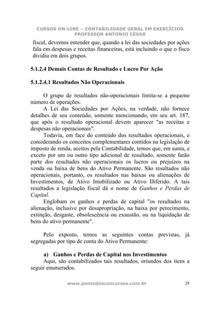 CURSOS ON-LINE – CONTABILIDADE GERAL EM EXERCÍCIOS
               PROFESSOR ANTONIO CÉSAR
fiscal, devemos entender que, quando a lei das sociedades por ações
fala em despesas e receitas financeiras, está incluindo o que o fisco
dividiu em dois grupos.

5.1.2.4 Demais Contas de Resultado e Lucro Por Ação

5.1.2.4.1 Resultados Não Operacionais

      O grupo de resultados não-operacionais limita-se a pequeno
número de operações.
      A Lei das Sociedades por Ações, na verdade, não fornece
detalhes de seu conteúdo, somente mencionando, em seu art. 187,
que após o resultado operacional devem aparecer "as receitas e
despesas não operacionais".
      Todavia, em face do conteúdo dos resultados operacionais, e
considerando os conceitos complementares contidos na legislação de
imposto de renda, aceitos pela Contabilidade, temos que, em suma, e
exceto por um ou outro tipo adicional de resultado, somente farão
parte dos resultados não operacionais os lucros ou prejuízos na
venda ou baixa de bens do Ativo Permanente. São resultados não
operacionais, portanto, os resultados nas baixas ou alienações de
Investimentos, de Ativo Imobilizado ou Ativo Diferido. A tais
resultados a legislação fiscal dá o nome de Ganhos e Perdas de
Capital.
      Englobam os ganhos e perdas de capital "os resultados na
alienação, inclusive por desapropriação, na baixa por perecimento,
extinção, desgaste, obsolescência ou exaustão, ou na liquidação de
bens do ativo permanente".

     Pelo exposto, temos as seguintes contas previstas, já
segregadas por tipo de conta do Ativo Permanente:

     a) Ganhos e Perdas de Capital nos Investimentos
     Aqui, são contabilizados tais resultados, oriundos dos itens a
seguir enumerados.

               www.pontodosconcursos.com.br                        28
 