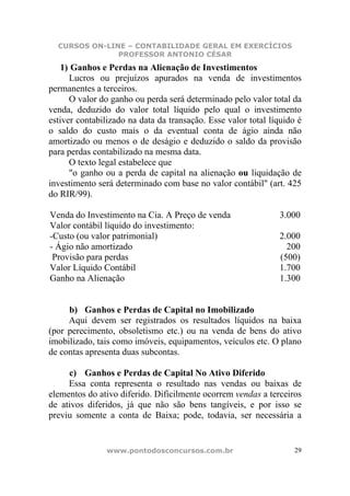 CURSOS ON-LINE – CONTABILIDADE GERAL EM EXERCÍCIOS
               PROFESSOR ANTONIO CÉSAR
   1) Ganhos e Perdas na Alienação de Investimentos
      Lucros ou prejuízos apurados na venda de investimentos
permanentes a terceiros.
      O valor do ganho ou perda será determinado pelo valor total da
venda, deduzido do valor total líquido pelo qual o investimento
estiver contabilizado na data da transação. Esse valor total líquido é
o saldo do custo mais o da eventual conta de ágio ainda não
amortizado ou menos o de deságio e deduzido o saldo da provisão
para perdas contabilizado na mesma data.
      O texto legal estabelece que
      "o ganho ou a perda de capital na alienação ou liquidação de
investimento será determinado com base no valor contábil" (art. 425
do RIR/99).

Venda do Investimento na Cia. A Preço de venda                 3.000
Valor contábil líquido do investimento:
-Custo (ou valor patrimonial)                                  2.000
- Ágio não amortizado                                            200
 Provisão para perdas                                          (500)
Valor Líquido Contábil                                         1.700
Ganho na Alienação                                             1.300


     b) Ganhos e Perdas de Capital no Imobilizado
     Aqui devem ser registrados os resultados líquidos na baixa
(por perecimento, obsoletismo etc.) ou na venda de bens do ativo
imobilizado, tais como imóveis, equipamentos, veículos etc. O plano
de contas apresenta duas subcontas.

     c) Ganhos e Perdas de Capital No Ativo Diferido
     Essa conta representa o resultado nas vendas ou baixas de
elementos do ativo diferido. Dificilmente ocorrem vendas a terceiros
de ativos diferidos, já que não são bens tangíveis, e por isso se
previu somente a conta de Baixa; pode, todavia, ser necessária a


                www.pontodosconcursos.com.br                        29
 