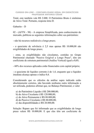 CURSOS ON-LINE – CONTABILIDADE GERAL EM EXERCÍCIOS
               PROFESSOR ANTONIO CÉSAR
Total, este também vale R$ 2.000. O Patrimônio Bruto é sinônimo
de Ativo Total. Portanto, resposta letra D.

Gabarito – D

02 - (AFTN - 98) - A empresa Simplificada, para conhecimento do
mercado, publicou as seguintes informações sobre seu patrimônio:

- não há recursos realizáveis a longo prazo;

- o quociente de solvência é 2,5 mas apenas R$ 10.000,00 são
exigibilidades de longo prazo;

- estas, as exigibilidades não circulantes, contidas no Grupo
Patrimonial chamado "Passivo Exigível a Longo Prazo", têm um
coeficiente de estrutura patrimonial (Análise Vertical) igual a 0,05;

- 60% dos recursos aplicados estão financiados com capital próprio;

- o quociente de liquidez corrente é de 1,4, enquanto que a liquidez
imediata alcança apenas o índice 0,4.

Considerando que os cálculos da análise supra indicada estão
absolutamente corretos, não havendo nenhuma outra informação a
ser utilizada, podemos afirmar que, no Balanço Patrimonial, o valor

  a) do Patrimônio Líquido é R$ 200.000,00;
  b) do Ativo Circulante é R$ 120.000,00;
  c) do Ativo Permanente é R$ 88.000,00;
  d) do Passivo Circulante é R$ 80.000,00;
  e) das disponibilidades é R$ 28.000,00.

Solução: Repare que foi informado que as exigibilidades de longo
prazo valem R$ 10.000,00. E que elas têm um coeficiente de


                www.pontodosconcursos.com.br                          3
 