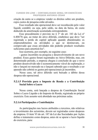 CURSOS ON-LINE – CONTABILIDADE GERAL EM EXERCÍCIOS
               PROFESSOR ANTONIO CÉSAR
criação da outra se a empresa vender os direitos sobre um produto,
cujos custos de pesquisa estão ativados.
      Esse resultado não operacional deve ser reconhecido pelo valor
líquido contábil, ou seja, pelo saldo, na data da baixa, do custo
deduzido da amortização acumulada correspondente.
      Esse procedimento é previsto no § 3° do art. 183 da Lei nº
6.404/76 que, ao tratar do ativo diferido, estabelece que deve "ser
registrada a perda do capital aplicado quando abandonados os
empreendimentos ou atividades a que se destinavam, ou
comprovado que essas atividades não poderão produzir resultados
suficientes para amortizá-los".
      Isso ocorreria, por exemplo, no seguinte caso:
      - gastos incorridos na pesquisa e desenvolvimento de um novo
produto. Esses gastos foram registrados no Ativo Diferido, mas, em
determinado período, a empresa chegou à conclusão de que o novo
produto desenvolvido não é economicamente viável de exploração, e
não o lançará no mercado ou o lançará sabendo que o resultado a ser
apurado não cobrirá os gastos pré-operacionais já incorridos.
      Nesse caso, tal ativo diferido será baixado a débito dessa
despesa não operacional.

5.2.1.5 Provisão para o Imposto de Renda e a Contribuição
      Social Sobre o Lucro

     Nessa conta, será lançada a despesa de Contribuição Social
Sobre o Lucro Líquido e do Imposto de Renda, registrada no próprio
exercício. Este assunto será abordado nas próximas aulas.

5.2.1.6 Participações e Contribuições

     As participações nos lucros atribuídos a terceiros, não relativas
a investimento dos acionistas, devem ser registradas como despesas
da empresa. O item VI do art. 187 da Lei das Sociedades por Ações
define o tratamento como despesa, antes de se apurar o lucro líquido
do exercício, para:

                www.pontodosconcursos.com.br                        30
 