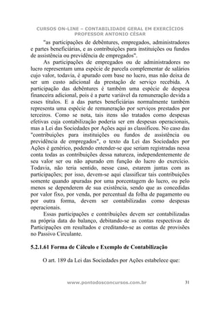 CURSOS ON-LINE – CONTABILIDADE GERAL EM EXERCÍCIOS
               PROFESSOR ANTONIO CÉSAR
      "as participações de debêntures, empregados, administradores
e partes beneficiárias, e as contribuições para instituições ou fundos
de assistência ou previdência de empregados".
      As participações de empregados ou de administradores no
lucro representam uma espécie de parcela complementar de salários
cujo valor, todavia, é apurado com base no lucro, mas não deixa de
ser um custo adicional da prestação de serviço recebida. A
participação das debêntures é também uma espécie de despesa
financeira adicional, pois é a parte variável da remuneração devida a
esses títulos. E a das partes beneficiárias normalmente também
representa uma espécie de remuneração por serviços prestados por
terceiros. Como se nota, tais itens são tratados como despesas
efetivas cuja contabilização poderia ser em despesas operacionais,
mas a Lei das Sociedades por Ações aqui as classificou. No caso das
"contribuições para instituições ou fundos de assistência ou
previdência de empregados", o texto da Lei das Sociedades por
Ações é genérico, podendo entender-se que seriam registradas nessa
conta todas as contribuições dessa natureza, independentemente de
seu valor ser ou não apurado em função do lucro do exercício.
Todavia, não teria sentido, nesse caso, estarem juntas com as
participações; por isso, devem-se aqui classificar tais contribuições
somente quando apuradas por uma porcentagem do lucro, ou pelo
menos se dependerem de sua existência, sendo que as concedidas
por valor fixo, por venda, por percentual da folha de pagamento ou
por outra forma, devem ser contabilizadas como despesas
operacionais.
      Essas participações e contribuições devem ser contabilizadas
na própria data do balanço, debitando-se as contas respectivas de
Participações em resultados e creditando-se as contas de provisões
no Passivo Circulante.

5.2.1.61 Forma de Cálculo e Exemplo de Contabilização

     O art. 189 da Lei das Sociedades por Ações estabelece que:


                www.pontodosconcursos.com.br                        31
 