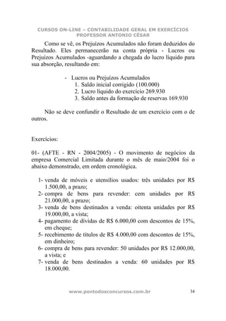 CURSOS ON-LINE – CONTABILIDADE GERAL EM EXERCÍCIOS
               PROFESSOR ANTONIO CÉSAR
     Como se vê, os Prejuízos Acumulados não foram deduzidos do
Resultado. Eles permanecerão na conta própria - Lucros ou
Prejuízos Acumulados -aguardando a chegada do lucro líquido para
sua absorção, resultando em:

              - Lucros ou Prejuízos Acumulados
                 1. Saldo inicial corrigido (100.000)
                 2. Lucro líquido do exercício 269.930
                 3. Saldo antes da formação de reservas 169.930

     Não se deve confundir o Resultado de um exercício com o de
outros.


Exercícios:

01- (AFTE - RN - 2004/2005) - O movimento de negócios da
empresa Comercial Limitada durante o mês de maio/2004 foi o
abaixo demonstrado, em ordem cronológica.

  1- venda de móveis e utensílios usados: três unidades por R$
     1.500,00, a prazo;
  2- compra de bens para revender: cem unidades por R$
     21.000,00, a prazo;
  3- venda de bens destinados a venda: oitenta unidades por R$
     19.000,00, a vista;
  4- pagamento de dívidas de R$ 6.000,00 com descontos de 15%,
     em cheque;
  5- recebimento de títulos de R$ 4.000,00 com descontos de 15%,
     em dinheiro;
  6- compra de bens para revender: 50 unidades por R$ 12.000,00,
     a vista; e
  7- venda de bens destinados a venda: 60 unidades por R$
     18.000,00.


               www.pontodosconcursos.com.br                       34
 