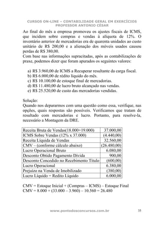 CURSOS ON-LINE – CONTABILIDADE GERAL EM EXERCÍCIOS
               PROFESSOR ANTONIO CÉSAR
Ao final do mês a empresa promoveu os ajustes fiscais de ICMS,
que incidem sobre compras e vendas à alíquota de 12%. O
inventário anterior de mercadorias era de quarenta unidades ao custo
unitário de R$ 200,00 e a alienação dos móveis usados causou
perdas de R$ 380,00.
Com base nas informações supracitadas, após as contabilizações de
praxe, podemos dizer que foram apurados os seguintes valores:

  a) R$ 3.960,00 de ICMS a Recuperar resultante da carga fiscal.
  b) R$ 6.000,00 de rédito líquido do mês.
  c) R$ 10.100,00 de estoque final de mercadorias.
  d) R$ 11.480,00 de lucro bruto alcançado nas vendas.
  e) R$ 25.520,00 de custo das mercadorias vendidas.

Solução:
Quando nos depararmos com uma questão como essa, verifique, nas
opções, quais respostas são possíveis. Verificamos que tratam de
resultado com mercadorias e lucro. Portanto, para resolve-la,
necessário a Montagem da DRE.

Receita Bruta de Vendas(18.000+19.000)     37.000,00
ICMS Sobre Vendas (12% x 37.000)          (4.440,00)
Receita Líquida de Vendas                  32.560,00
CMV – (conforme cálculo abaixo)          (26.480,00)
Lucro Operacional Bruto                     6.080,00
Desconto Obtido Pagamento Dívida              900,00
Desconto Concedido no Recebimento Título    (600,00)
Lucro Operacional                           6.380,00
Prejuízo na Venda de Imobilizado            (380,00)
Lucro Líquido = Redito Líquido              6.000,00

CMV = Estoque Inicial + (Compras – ICMS) – Estoque Final
CMV = 8.000 + (33.000 – 3.960) – 10.560 = 26.480



               www.pontodosconcursos.com.br                        35
 