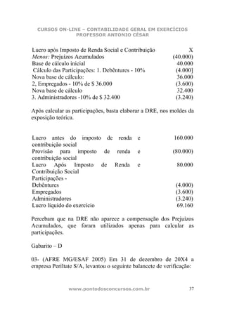 CURSOS ON-LINE – CONTABILIDADE GERAL EM EXERCÍCIOS
               PROFESSOR ANTONIO CÉSAR


Lucro após Imposto de Renda Social e Contribuição                 X
Menos: Prejuízos Acumulados                                (40.000)
Base de cálculo inicial                                      40.000
Cálculo das Participações: 1. Debêntures - 10%              (4.000]
Nova base de cálculo:                                        36.000
2, Empregados - 10% de $ 36.000                             (3.600)
Nova base de cálculo                                         32.400
3. Administradores -10% de $ 32.400                         (3.240)

Após calcular as participações, basta elaborar a DRE, nos moldes da
exposição teórica.


Lucro antes do imposto de renda             e              160.000
contribuição social
Provisão para imposto de renda              e              (80.000)
contribuição social
Lucro Após Imposto de Renda                 e               80.000
Contribuição Social
Participações -
Debêntures                                                  (4.000)
Empregados                                                  (3.600)
Administradores                                             (3.240)
Lucro líquido do exercício                                   69.160

Percebam que na DRE não aparece a compensação dos Prejuízos
Acumulados, que foram utilizados apenas para calcular as
participações.

Gabarito – D

03- (AFRE MG/ESAF 2005) Em 31 de dezembro de 20X4 a
empresa Periltate S/A, levantou o seguinte balancete de verificação:


               www.pontodosconcursos.com.br                       37
 