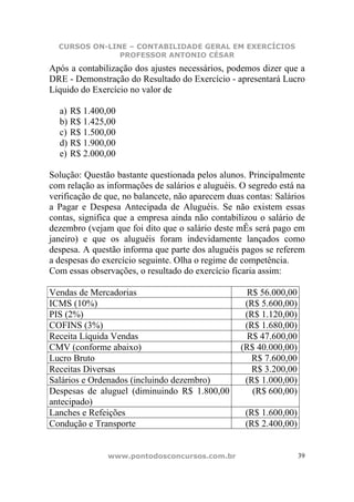 CURSOS ON-LINE – CONTABILIDADE GERAL EM EXERCÍCIOS
               PROFESSOR ANTONIO CÉSAR
Após a contabilização dos ajustes necessários, podemos dizer que a
DRE - Demonstração do Resultado do Exercício - apresentará Lucro
Líquido do Exercício no valor de

  a) R$ 1.400,00
  b) R$ 1.425,00
  c) R$ 1.500,00
  d) R$ 1.900,00
  e) R$ 2.000,00

Solução: Questão bastante questionada pelos alunos. Principalmente
com relação as informações de salários e aluguéis. O segredo está na
verificação de que, no balancete, não aparecem duas contas: Salários
a Pagar e Despesa Antecipada de Aluguéis. Se não existem essas
contas, significa que a empresa ainda não contabilizou o salário de
dezembro (vejam que foi dito que o salário deste mÊs será pago em
janeiro) e que os aluguéis foram indevidamente lançados como
despesa. A questão informa que parte dos aluguéis pagos se referem
a despesas do exercício seguinte. Olha o regime de competência.
Com essas observações, o resultado do exercício ficaria assim:

Vendas de Mercadorias                              R$ 56.000,00
ICMS (10%)                                         (R$ 5.600,00)
PIS (2%)                                           (R$ 1.120,00)
COFINS (3%)                                        (R$ 1.680,00)
Receita Líquida Vendas                              R$ 47.600,00
CMV (conforme abaixo)                             (R$ 40.000,00)
Lucro Bruto                                          R$ 7.600,00
Receitas Diversas                                    R$ 3.200,00
Salários e Ordenados (incluindo dezembro)          (R$ 1.000,00)
Despesas de aluguel (diminuindo R$ 1.800,00          (R$ 600,00)
antecipado)
Lanches e Refeições                                 (R$ 1.600,00)
Condução e Transporte                               (R$ 2.400,00)


               www.pontodosconcursos.com.br                         39
 