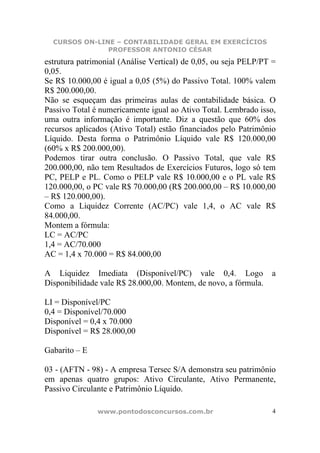 CURSOS ON-LINE – CONTABILIDADE GERAL EM EXERCÍCIOS
               PROFESSOR ANTONIO CÉSAR
estrutura patrimonial (Análise Vertical) de 0,05, ou seja PELP/PT =
0,05.
Se R$ 10.000,00 é igual a 0,05 (5%) do Passivo Total. 100% valem
R$ 200.000,00.
Não se esqueçam das primeiras aulas de contabilidade básica. O
Passivo Total é numericamente igual ao Ativo Total. Lembrado isso,
uma outra informação é importante. Diz a questão que 60% dos
recursos aplicados (Ativo Total) estão financiados pelo Patrimônio
Líquido. Desta forma o Patrimônio Líquido vale R$ 120.000,00
(60% x R$ 200.000,00).
Podemos tirar outra conclusão. O Passivo Total, que vale R$
200.000,00, não tem Resultados de Exercícios Futuros, logo só tem
PC, PELP e PL. Como o PELP vale R$ 10.000,00 e o PL vale R$
120.000,00, o PC vale R$ 70.000,00 (R$ 200.000,00 – R$ 10.000,00
– R$ 120.000,00).
Como a Liquidez Corrente (AC/PC) vale 1,4, o AC vale R$
84.000,00.
Montem a fórmula:
LC = AC/PC
1,4 = AC/70.000
AC = 1,4 x 70.000 = R$ 84.000,00

A Liquidez Imediata (Disponível/PC) vale 0,4. Logo               a
Disponibilidade vale R$ 28.000,00. Montem, de novo, a fórmula.

LI = Disponível/PC
0,4 = Disponível/70.000
Disponível = 0,4 x 70.000
Disponível = R$ 28.000,00

Gabarito – E

03 - (AFTN - 98) - A empresa Tersec S/A demonstra seu patrimônio
em apenas quatro grupos: Ativo Circulante, Ativo Permanente,
Passivo Circulante e Patrimônio Líquido.

               www.pontodosconcursos.com.br                       4
 