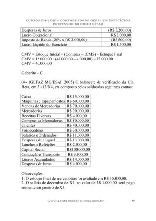 CURSOS ON-LINE – CONTABILIDADE GERAL EM EXERCÍCIOS
               PROFESSOR ANTONIO CÉSAR

Despesas de Juros                                 (R$ 3.200,00)
Lucro Operacional                                  R$ 2.000,00
Imposto de Renda (25% x R$ 2.000,00)                (R$ 500,00)
Lucro Líquido do Exercício                         R$ 1.500,00

CMV = Estoque Inicial + (Compras – ICMS) – Estoque Final
CMV = 16.000,00 +(40.000,00 – 4.000,00) – 12.000,00
CMV = 40.000,00

Gabarito – C

04- (GEFAZ MG/ESAF 2005) O balancete de verificação da Cia.
Beta, em 31/12/X4, era composto pelos saldos das seguintes contas:

Caixa                     R$ 15.000,00
Máquinas e Equipamentos   R$ 60.000,00
Vendas de Mercadorias     R$ 70.000,00
Mercadorias               R$ 20.000,00
Receitas Diversas         R$ 4.000,00
Compras de Mercadorias    R$ 50.000,00
Clientes                  R$ 40.000,00
Fornecedores              R$ 30.000,00
Salários e Ordenados      R$ 11.000,00
Despesas de aluguel       R$ 13.000,00
Lanches e Refeições       R$ 2.000,00
Capital Social            R$100.000,00
Condução e Transporte     R$ 3.000,00
Lucros Acumulados         R$ 14.000,00
Despesas de Juros         R$ 4.000,00

Observações:
1. O estoque final de mercadorias foi avaliado em R$ 15.000,00.
2. O salário de dezembro de X4, no valor de R$ 1.000,00, será pago
somente em janeiro de X5.


               www.pontodosconcursos.com.br                       40
 