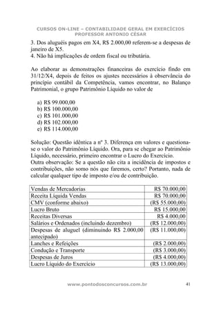 CURSOS ON-LINE – CONTABILIDADE GERAL EM EXERCÍCIOS
               PROFESSOR ANTONIO CÉSAR
3. Dos aluguéis pagos em X4, R$ 2.000,00 referem-se a despesas de
janeiro de X5.
4. Não há implicações de ordem fiscal ou tributária.

Ao elaborar as demonstrações financeiras do exercício findo em
31/12/X4, depois de feitos os ajustes necessários à observância do
princípio contábil da Competência, vamos encontrar, no Balanço
Patrimonial, o grupo Patrimônio Líquido no valor de

  a) R$ 99.000,00
  b) R$ 100.000,00
  c) R$ 101.000,00
  d) R$ 102.000,00
  e) R$ 114.000,00

Solução: Questão idêntica a nº 3. Diferença em valores e questiona-
se o valor do Patrimônio Líquido. Ora, para se chegar ao Patrimônio
Líquido, necessário, primeiro encontrar o Lucro do Exercício.
Outra observação: Se a questão não cita a incidência de impostos e
contribuições, não somo nós que faremos, certo? Portanto, nada de
calcular qualquer tipo de imposto e/ou de contribuição.

Vendas de Mercadorias                              R$ 70.000,00
Receita Líquida Vendas                              R$ 70.000,00
CMV (conforme abaixo)                             (R$ 55.000,00)
Lucro Bruto                                        R$ 15.000,00
Receitas Diversas                                    R$ 4.000,00
Salários e Ordenados (incluindo dezembro)         (R$ 12.000,00)
Despesas de aluguel (diminuindo R$ 2.000,00       (R$ 11.000,00)
antecipado)
Lanches e Refeições                                (R$ 2.000,00)
Condução e Transporte                              (R$ 3.000,00)
Despesas de Juros                                  (R$ 4.000,00)
Lucro Líquido do Exercício                        (R$ 13.000,00)


               www.pontodosconcursos.com.br                        41
 