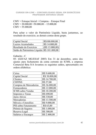 CURSOS ON-LINE – CONTABILIDADE GERAL EM EXERCÍCIOS
               PROFESSOR ANTONIO CÉSAR


CMV = Estoque Inicial + Compras – Estoque Final
CMV = 20.000,00 +50.000,00 – 15.000,00
CMV = 55.000,00

Para achar o valor do Patrimônio Líquido, basta juntarmos, ao
resultado do exercício, as demais contas deste grupo.

Capital Social                R$100.000,00
Lucros Acumulados             R$ 14.000,00
Resultado do Exercício        (R$ 13.000,00)
Saldo de Patrimônio Líquido   R$ 101.000,00

Gabarito - C
05- (GEFAZ MG/ESAF 2005) Em 31 de dezembro, antes dos
ajustes para fechamento da conta corrente do ICMS, a empresa
Comercial Beta S/A levantou os seguintes saldos, apresentados em
ordem alfabética:

Caixa                     R$ 9.600,00
Capital Social            R$ 30.000,00
Clientes                  R$ 14.700,00
COFINS                    R$ 57,00
Compras de Mercadorias    R$ 36.000,00
Fornecedores              R$ 12.000,00
ICMS sobre Vendas         R$ 10.200,00
Impostos e Taxas          R$ 690,00
Juros Ativos              R$ 330,00
Mercadorias               R$ 13.500,00
Móveis e Utensílios       R$ 9.000,00
PIS sobre Faturamento     R$ 63,00
Prêmio de Seguros         R$ 1.080,00
Reserva Legal             R$ 300,00
Salários e Encargos       R$ 2.400,00


              www.pontodosconcursos.com.br                    42
 