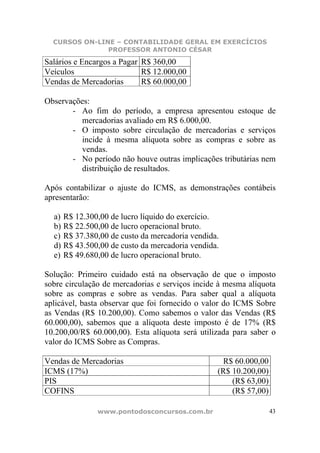 CURSOS ON-LINE – CONTABILIDADE GERAL EM EXERCÍCIOS
               PROFESSOR ANTONIO CÉSAR

Salários e Encargos a Pagar R$ 360,00
Veículos                    R$ 12.000,00
Vendas de Mercadorias       R$ 60.000,00

Observações:
       - Ao fim do período, a empresa apresentou estoque de
         mercadorias avaliado em R$ 6.000,00.
       - O imposto sobre circulação de mercadorias e serviços
         incide à mesma alíquota sobre as compras e sobre as
         vendas.
       - No período não houve outras implicações tributárias nem
         distribuição de resultados.

Após contabilizar o ajuste do ICMS, as demonstrações contábeis
apresentarão:

  a) R$ 12.300,00 de lucro líquido do exercício.
  b) R$ 22.500,00 de lucro operacional bruto.
  c) R$ 37.380,00 de custo da mercadoria vendida.
  d) R$ 43.500,00 de custo da mercadoria vendida.
  e) R$ 49.680,00 de lucro operacional bruto.

Solução: Primeiro cuidado está na observação de que o imposto
sobre circulação de mercadorias e serviços incide à mesma alíquota
sobre as compras e sobre as vendas. Para saber qual a alíquota
aplicável, basta observar que foi fornecido o valor do ICMS Sobre
as Vendas (R$ 10.200,00). Como sabemos o valor das Vendas (R$
60.000,00), sabemos que a alíquota deste imposto é de 17% (R$
10.200,00/R$ 60.000,00). Esta alíquota será utilizada para saber o
valor do ICMS Sobre as Compras.

Vendas de Mercadorias                             R$ 60.000,00
ICMS (17%)                                       (R$ 10.200,00)
PIS                                                  (R$ 63,00)
COFINS                                               (R$ 57,00)

               www.pontodosconcursos.com.br                       43
 