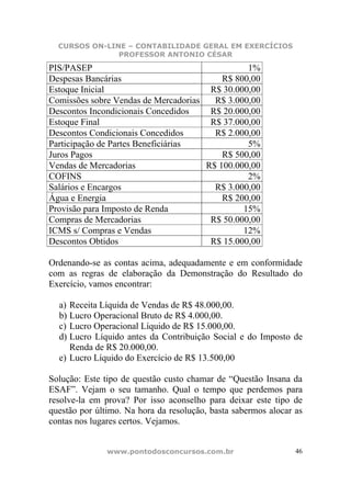 CURSOS ON-LINE – CONTABILIDADE GERAL EM EXERCÍCIOS
               PROFESSOR ANTONIO CÉSAR

PIS/PASEP                                       1%
Despesas Bancárias                        R$ 800,00
Estoque Inicial                        R$ 30.000,00
Comissões sobre Vendas de Mercadorias   R$ 3.000,00
Descontos Incondicionais Concedidos    R$ 20.000,00
Estoque Final                          R$ 37.000,00
Descontos Condicionais Concedidos       R$ 2.000,00
Participação de Partes Beneficiárias            5%
Juros Pagos                               R$ 500,00
Vendas de Mercadorias                 R$ 100.000,00
COFINS                                          2%
Salários e Encargos                     R$ 3.000,00
Água e Energia                            R$ 200,00
Provisão para Imposto de Renda                 15%
Compras de Mercadorias                 R$ 50.000,00
ICMS s/ Compras e Vendas                       12%
Descontos Obtidos                      R$ 15.000,00

Ordenando-se as contas acima, adequadamente e em conformidade
com as regras de elaboração da Demonstração do Resultado do
Exercício, vamos encontrar:

  a) Receita Líquida de Vendas de R$ 48.000,00.
  b) Lucro Operacional Bruto de R$ 4.000,00.
  c) Lucro Operacional Líquido de R$ 15.000,00.
  d) Lucro Líquido antes da Contribuição Social e do Imposto de
     Renda de R$ 20.000,00.
  e) Lucro Líquido do Exercício de R$ 13.500,00

Solução: Este tipo de questão custo chamar de “Questão Insana da
ESAF”. Vejam o seu tamanho. Qual o tempo que perdemos para
resolve-la em prova? Por isso aconselho para deixar este tipo de
questão por último. Na hora da resolução, basta sabermos alocar as
contas nos lugares certos. Vejamos.


               www.pontodosconcursos.com.br                     46
 