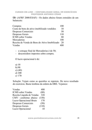 CURSOS ON-LINE – CONTABILIDADE GERAL EM EXERCÍCIOS
               PROFESSOR ANTONIO CÉSAR
08- (AFRF 2000/ESAF) - Os dados abaixo foram extraídos de um
balancete:

Compras                                         100
Custo de bens do ativo imobilizado vendidos      10
Despesas Comerciais                              50
Despesas Gerais                                 110
ICMS sobre Vendas                                80
Mercadorias                                     100
Receita de Venda de Bens do Ativo Imobilizado    20
Vendas                                          400

  - o estoque final de Mercadorias é de 50;
  - desconsidere impostos sobre compra.

  O lucro operacional é de:

  a) 10
  b) 90
  c) (40)
  d) 100
  e) 170

Solução: Vejam como as questões se repetem. De novo resultado
do exercício. Basta lembras da ordem da DRE. Vejamos:

Vendas                        400
ICMS sobre Vendas            (80)
Receita Líquida de Vendas     320
CMV – conforme abaixo       (150)
Lucro Operacional Bruto       170
Despesas Comerciais          (50)
Despesas Gerais             (110)
Lucro Operacional              10


               www.pontodosconcursos.com.br                 48
 
