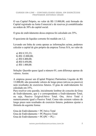 CURSOS ON-LINE – CONTABILIDADE GERAL EM EXERCÍCIOS
               PROFESSOR ANTONIO CÉSAR


O seu Capital Próprio, no valor de R$ 13.000,00, está formado do
Capital registrado na Junta Comercial e de reservas já contabilizadas
na ordem de 30% do capital social.

O grau de endividamento dessa empresa foi calculado em 35%.

O quociente de liquidez corrente foi medido em 1,2.

Levando em linha de conta apenas as informações acima, podemos
calcular o capital de giro próprio da empresa Tersec S/A, no valor de

  a) R$ 8.333,33;
  b) R$ 12.000,00;
  c) R$ 8.400,00;
  d) R$ 8.450,00;
  e) R$ 1.400,00.

Solução: Questão quase igual a número 01, com diferença apenas de
valores. Assim:

A empresa possui um (Capital Próprio) Patrimônio Líquido de R$
13.000,00, não possuindo valores de longo prazo (ativou ou passivo)
nem resultados de exercícios futuros. O grau de endividamento foi
calculado em 35%.
Para resolver esta questão, inicialmente lembrar do conceito de Grau
de Endividamento, que é o correspondente a Endividamento Total,
ou seja, Passivo Exigível/Ativo Total. Ora, Ativo Total é
numericamente igual a Passivo Total. Como não existem valores de
longo prazo nem resultados de exercício futuros, podemos ajustar a
fórmula da seguinte forma:

Grau de Endividamento = PC/Ativo Total
Grau de Endividamento = PC/Passivo Total
Grau de Endividamento = PC/(PC + PL) –

               www.pontodosconcursos.com.br                         5
 