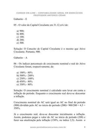 CURSOS ON-LINE – CONTABILIDADE GERAL EM EXERCÍCIOS
               PROFESSOR ANTONIO CÉSAR
Gabarito – E

05 - O valor do Capital Circulante em 31.12.x4 é de:

  a) 900;
  b) 400;
  c) 100;
  d) 200;
  e) 500.

Solução: O Conceito de Capital Circulante é o mesmo que Ativo
Circulante. Portanto, 900.

Gabarito – A

06 - Os índices percentuais de crescimento nominal e real do Ativo
Circulante foram, respectivamente, de:

  a) 100% - 80%
  b) 500% - 280%
  c) 250% - 180%
  d) 450% - 80%
  e) 350% - 80%

Solução: O crescimento nominal é calculado sem levar em conta a
inflação do período. Enquanto o crescimento real deve-se descontar
a inflação.

Crescimento nominal do AC será igual ao AC no final do período
(900) dividido pelo AC no início do período (200)= 900/200 = 4,5 =
350%.

Já o crescimento real, deve-se descontar inicialmente a inflação.
Assim, podemos pegar o valor do AC no início de período (200) e
fazer sua atualização pela inflação (150%, ou índice 2,5). Assim o

               www.pontodosconcursos.com.br                      8
 
