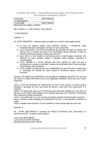 CURSOS ON-LINE – CONTABILIDADE GERAL EM EXERCÍCIOS
                PROFESSOR ANTONIO CÉSAR
- Exclusões                       (R$ 3.000,00)
- Compensações
= Lucro Real                      R$ 27.000,00
Basta fazermos, agora, o cálculo.

R$ 27.000,00 = ? + R$ 5.000,00 – R$ 3.000,00

? = R$ 25.000,00

Gabarito - C

04- (AFRF 2003/ESAF) - Assinale abaixo a opção que contém a afirmação correta.

   a) O lucro da pessoa jurídica será arbitrado quando o contribuinte optar
      indevidamente pela tributação com base no lucro presumido.
   b) Lucro presumido é uma forma simplificada de apuração da base de cálculo dos
      tributos com o imposto de renda e da contribuição social, aplicável a todas as
      pessoas jurídicas que fizerem opção para esse fim.
   c) Lucro real é o lucro líquido do período apurado na escrituração comercial, mas
      diferente do lucro contábil, porque é ajustado pelas adições, exclusões e
      compensações.
   d) Lucro arbitrado é a forma utilizada pelo fisco apenas no caso em que o
      contribuinte se recusar ou dificultar o acesso da autoridade fiscal à documentação
      comprobatória das atividades.
   e) Lucro contábil é aquele apurado na contabilidade mas que não serve de base para
      a tributação do imposto de renda porque é conhecido apenas como lucro
      escritural.

Solução: Na matéria de contabilidade uma questão de legislação tributária. Por que não
são claros no edital informando que irá cair legislação tributária? Deixa para lá e vamos
responder.

Letra a: Uma das hipóteses de arbitramento do lucro se dá quando a pessoa jurídica
obrigada a apuração do lucro real deixa de faze-lo e opta pelo lucro presumido. É a
resposta.
Letra b: Só pode optar pelo Lucro Presumido quem não está obrigado ao Lucro Real. É
até óbvio, não? Quem está obrigado a um sistema não pode outro. Portanto o Presumido
não é aplicável a todas as pessoas.
Letra c: Lucro Real não é o Lucro Líquido do período apurado na escrituração comercial.
Letra d: Existem várias hipóteses de arbitramento do lucro, e não apenas a indicada na
opção.
Letra e: Hipótese bem absurda. O lucro contábil é o início de apuração do lucro real.

Gabarito: A

05 - (AFRF 2002-2/ESAF) A empresa de Pedras & Pedrarias S/A. demonstrou no
exercício de 2001 os valores como seguem:

Lucro bruto R$ 90.000,00
Lucro operacional R$ 70.000,00
Receitas operacionais R$ 7.500,00


                    www.pontodosconcursos.com.br                                      10
 
