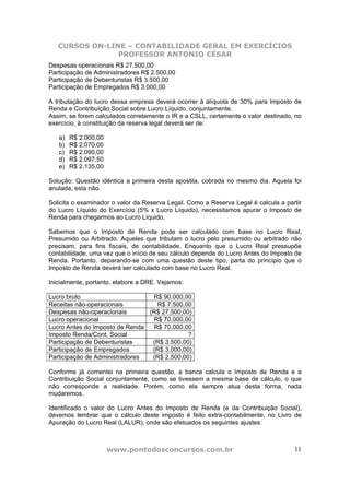 CURSOS ON-LINE – CONTABILIDADE GERAL EM EXERCÍCIOS
                PROFESSOR ANTONIO CÉSAR
Despesas operacionais R$ 27.500,00
Participação de Administradores R$ 2.500,00
Participação de Debenturistas R$ 3.500,00
Participação de Empregados R$ 3.000,00

A tributação do lucro dessa empresa deverá ocorrer à alíquota de 30% para Imposto de
Renda e Contribuição Social sobre Lucro Líquido, conjuntamente.
Assim, se forem calculados corretamente o IR e a CSLL, certamente o valor destinado, no
exercício, à constituição da reserva legal deverá ser de:

   a)   R$ 2.000,00
   b)   R$ 2.070,00
   c)   R$ 2.090,00
   d)   R$ 2.097,50
   e)   R$ 2.135,00

Solução: Questão idêntica a primeira desta apostila, cobrada no mesmo dia. Aquela foi
anulada, esta não.

Solicita o examinador o valor da Reserva Legal. Como a Reserva Legal é calcula a partir
do Lucro Líquido do Exercício (5% x Lucro Líquido), necessitamos apurar o Imposto de
Renda para chegarmos ao Lucro Líquido.

Sabemos que o Imposto de Renda pode ser calculado com base no Lucro Real,
Presumido ou Arbitrado. Aqueles que tributam o lucro pelo presumido ou arbitrado não
precisam, para fins fiscais, de contabilidade. Enquanto que o Lucro Real pressupõe
contabilidade, uma vez que o início de seu cálculo depende do Lucro Antes do Imposto de
Renda. Portanto, deparando-se com uma questão deste tipo, parta do princípio que o
Imposto de Renda deverá ser calculado com base no Lucro Real.

Inicialmente, portanto, elabore a DRE. Vejamos:

Lucro bruto                      R$ 90.000,00
Receitas não-operacionais         R$ 7.500,00
Despesas não-operacionais       (R$ 27.500,00)
Lucro operacional                R$ 70.000,00
Lucro Antes do Imposto de Renda  R$ 70.000,00
Imposto Renda/Cont. Social                   ?
Participação de Debenturistas    (R$ 3.500,00)
Participação de Empregados       (R$ 3.000,00)
Participação de Administradores  (R$ 2.500,00)

Conforme já comentei na primeira questão, a banca calcula o Imposto de Renda e a
Contribuição Social conjuntamente, como se tivessem a mesma base de cálculo, o que
não corresponde a realidade. Porém, como ela sempre atua desta forma, nada
mudaremos.

Identificado o valor do Lucro Antes do Imposto de Renda (e da Contribuição Social),
devemos lembrar que o cálculo deste imposto é feito extra-contabilmente, no Livro de
Apuração do Lucro Real (LALUR), onde são efetuados os seguintes ajustes:



                      www.pontodosconcursos.com.br                                  11
 
