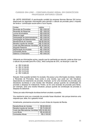 CURSOS ON-LINE – CONTABILIDADE GERAL EM EXERCÍCIOS
                PROFESSOR ANTONIO CÉSAR

06- (AFPS 2002/ESAF) A escrituração contábil da empresa Normas Mornas S/A tornou
disponíveis as seguintes informações para permitir o cálculo da provisão para o imposto
de renda e contribuição social sobre o lucro líquido.

Contas                            saldos
Reversão de Provisões              R$ 2.500,00
Reversão de Reservas               R$ 1.800,00
Lucros Acumulados                  R$ 8.000,00
Reserva Legal                      R$ 5.000,00
Participação de Administradores    R$ 2.000,00
Participação de Debenturistas      R$ 2.200,00
Receita Bruta de Vendas           R$ 80.000,00
Receita Líquida de Vendas         R$ 70.000,00
Custo das Mercadorias Vendidas    R$ 30.000,00
Aluguéis Passivos                  R$ 1.200,00
Depreciação Acumulada              R$ 3.000,00
Comissões Ativas                   R$ 2.100,00
Salários e Ordenados               R$ 4.800,00


Utilizando as informações acima, naquilo que for pertinente ao assunto, pode-se dizer que
o cálculo da provisão para IR e CSLL, feito à alíquota de 35%, vai alcançar o valor de

   a)   R$ 12.040,00
   b)   R$ 12.740,00
   c)   R$ 12.810,00
   d)   R$ 13.510,00
   e)   R$ 13.685,00

Solução: Esta questão também foi anulada. Ela possui uma informação duvidosa, relativa
a Reversão de Provisões. Esta conta é uma receita, que pode ser não tributável,
dependendo do tratamento da provisão. Exemplo: se for uma reversão de provisão para
devedores duvidosos é uma receita não tributável, porque quando da constituição da
provisão a despesa foi indedutível. Porém, se for uma reversão de provisão para férias,
por exemplo, será uma receita tributável, porque quando da constituição da provisão a
despesa foi dedutível.

Talvez por esta informação duvidosa tenham anulado a questão.

Vou resolve-la como se a reversão da provisão fosse tributável. Isto porque teremos uma
resposta que, aliás, foi o gabarito inicial.

Inicialmente, precisamos encontrar o Lucro Antes do Imposto de Renda.

Receita Bruta de Vendas         R$ 80.000,00
Receita Líquida de Vendas       R$ 70.000,00
Custo das Mercadorias Vendidas (R$ 30.000,00)
Lucro Bruto                     R$ 40.000,00
Comissões Ativas                 R$ 2.100,00


                    www.pontodosconcursos.com.br                                      13
 