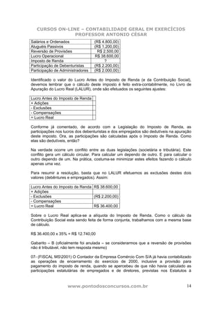CURSOS ON-LINE – CONTABILIDADE GERAL EM EXERCÍCIOS
                PROFESSOR ANTONIO CÉSAR
Salários e Ordenados              (R$ 4.800,00)
Aluguéis Passivos                 (R$ 1.200,00)
Reversão de Provisões              R$ 2.500,00
Lucro Operacional                 R$ 38.600,00
Imposto de Renda                       ?
Participação de Debenturistas     (R$ 2.200,00)
Participação de Administradores   (R$ 2.000,00)

Identificado o valor do Lucro Antes do Imposto de Renda (e da Contribuição Social),
devemos lembrar que o cálculo deste imposto é feito extra-contabilmente, no Livro de
Apuração do Lucro Real (LALUR), onde são efetuados os seguintes ajustes:

Lucro Antes do Imposto de Renda
+ Adições
- Exclusões
- Compensações
= Lucro Real

Conforme já comentado, de acordo com a Legislação do Imposto de Renda, as
participações nos lucros dos debenturistas e dos empregados são dedutíveis na apuração
deste imposto. Ora, as participações são calculadas após o Imposto de Renda. Como
elas são dedutíveis, então?

Na verdade ocorre um conflito entre as duas legislações (societária e tributária). Este
conflito gera um cálculo circular. Para calcular um dependo de outro. E para calcular o
outro dependo de um. Na prática, costuma-se minimizar estes efeitos fazendo o cálculo
apenas uma vez.

Para resumir a resolução, basta que no LALUR efetuemos as exclusões destes dois
valores (debêntures e empregados). Assim:

Lucro Antes do Imposto de Renda R$ 38.600,00
+ Adições
- Exclusões                     (R$ 2.200,00)
- Compensações
= Lucro Real                    R$ 36.400,00

Sobre o Lucro Real aplica-se a alíquota do Imposto de Renda. Como o cálculo da
Contribuição Social esta sendo feita de forma conjunta, trabalhamos com a mesma base
de cálculo.

R$ 36.400,00 x 35% = R$ 12.740,00

Gabarito – B (oficialmente foi anulada – se considerarmos que a reversão de provisões
não é tributável, não tem resposta mesmo)

07- (FISCAL MS2001) O Contador da Empresa Comércio Com S/A já havia contabilizado
as operações de encerramento do exercício de 2000, inclusive a provisão para
pagamento do imposto de renda, quando se apercebeu de que não havia calculado as
participações estatutárias de empregados e de diretores, previstas nos Estatutos à


                   www.pontodosconcursos.com.br                                     14
 