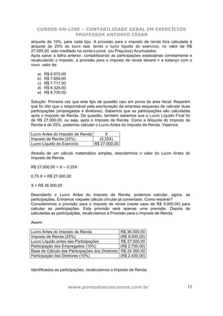 CURSOS ON-LINE – CONTABILIDADE GERAL EM EXERCÍCIOS
                PROFESSOR ANTONIO CÉSAR
alíquota de 10%, para cada tipo. A provisão para o imposto de renda fora calculada à
alíquota de 25% do lucro real, tendo o lucro líquido do exercício, no valor de R$
27.000,00, sido creditado na conta Lucros (ou Prejuízos) Acumulados.
Após sanar a falha anterior, contabilizando as participações estatutárias corretamente e
recalculando o imposto, a provisão para o imposto de renda deverá ir a balanço com o
novo valor de:

   a)    R$ 6.075,00
   b)    R$ 7.650,00
   c)    R$ 7.717,50
   d)    R$ 8.325,00
   e)    R$ 8.730,00

Solução: Primeira vez que este tipo de questão caiu em prova da área fiscal. Reparem
que foi dito que o responsável pela escrituração da empresa esqueceu de calcular duas
participações (empregados e diretores). Sabemos que as participações são calculadas
após o Imposto de Renda. Da questão, também sabemos que o Lucro Líquido Final foi
de R$ 27.000,00, ou seja, após o Imposto de Renda. Como a Alíquota do Imposto de
Renda é de 25%, podemos calcular o Lucro Antes do Imposto de Renda. Vejamos:

Lucro Antes do Imposto de Renda      X
Imposto de Renda (25%)            (0,25X)
Lucro Líquido do Exercício      R$ 27.000,00

Através de um cálculo matemático simples, descobrimos o valor do Lucro Antes do
Imposto de Renda.

R$ 27.000,00 = X – 0,25X

0,75 X = R$ 27.000,00

X = R$ 36.000,00

Descoberto o Lucro Antes do Imposto de Renda, podemos calcular, agora, as
participações. Entramos naquele cálculo circular já comentado. Como resolver?
Consideremos a provisão para o imposto de renda (neste caso de R$ 9.000,00) para
calcular as participações. Esta provisão será apenas uma previsão. Depois de
calculadas as participações, recalculamos a Provisão para o Imposto de Renda.

Assim:

Lucro Antes do Imposto de Renda                   R$ 36.000,00
Imposto de Renda (25%)                            (R$ 9.000,00)
Lucro Líquido antes das Participações             R$ 27.000,00
Participação dos Empregados (10%)                 (R$ 2.700,00)
Base de Cálculo das Participações dos Diretores   R$ 24.300,00
Participação dos Diretores (10%)                  (R$ 2.430,00)


Identificadas as participações, recalculamos o Imposto de Renda.



                       www.pontodosconcursos.com.br                                  15
 