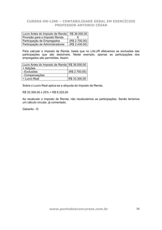 CURSOS ON-LINE – CONTABILIDADE GERAL EM EXERCÍCIOS
                PROFESSOR ANTONIO CÉSAR

Lucro Antes do Imposto de Renda R$ 36.000,00
Provisão para o Imposto Renda         X
Participação de Empregados      (R$ 2.700,00)
Participação de Administradores (R$ 2.430,00)

Para calcular o Imposto de Renda, basta que no LALUR efetuemos as exclusões das
participações que são dedutíveis. Neste exemplo, apenas as participações dos
empregados são permitidas. Assim:

Lucro Antes do Imposto de Renda R$ 36.000,00
+ Adições
- Exclusões                     (R$ 2.700,00)
- Compensações
= Lucro Real                    R$ 33.300,00

Sobre o Lucro Real aplica-se a alíquota do Imposto de Renda.

R$ 33.300,00 x 25% = R$ 8.325,00

Ao recalcular o Imposto de Renda, não recalculamos as participações. Senão teríamos
um cálculo circular, já comentado.

Gabarito - D




                   www.pontodosconcursos.com.br                                 16
 
