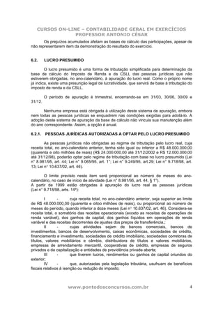 CURSOS ON-LINE – CONTABILIDADE GERAL EM EXERCÍCIOS
                PROFESSOR ANTONIO CÉSAR
       Os prejuízos acumulados afetam as bases de cálculo das participações, apesar de
não representarem item da demonstração do resultado do exercício.


6.2.     LUCRO PRESUMIDO

        O lucro presumido é uma forma de tributação simplificada para determinação da
base de cálculo do Imposto de Renda e da CSLL das pessoas jurídicas que não
estiverem obrigadas, no ano-calendário, à apuração do lucro real. Como o próprio nome
já indica, existe uma presunção legal de lucratividade, que servirá de base à tributação do
imposto de renda e da CSLL.

         O período de apuração é trimestral, encerrando-se em 31/03, 30/06, 30/09 e
31/12.

       Nenhuma empresa está obrigada à utilização deste sistema de apuração, embora
nem todas as pessoas jurídicas se enquadrem nas condições exigidas para adotá-lo. A
adoção deste sistema de apuração da base de cálculo não vincula sua manutenção além
do ano correspondente. Assim, a opção é anual.

6.2.1.   PESSOAS JURÍDICAS AUTORIZADAS A OPTAR PELO LUCRO PRESUMIDO

        As pessoas jurídicas não obrigadas ao regime de tributação pelo lucro real, cuja
receita total, no ano-calendário anterior, tenha sido igual ou inferior a R$ 48.000.000,00
(quarenta e oito milhões de reais) (R$ 24.000.000,00 até 31/12/2002 e R$ 12.000.000,00
até 31/12/98), poderão optar pelo regime de tributação com base no lucro presumido (Lei
n° 8.981/95, art. 44; Lei n° 9.065/95, art. 1°; Lei n° 9.249/95, art.29; Lei n° 9.718/98, art.
13; Lei n° 10.637/02, art. 46).

        O limite previsto neste item será proporcional ao número de meses do ano-
calendário, no caso de início de atividade (Lei n° 8.981/95, art. 44, § 1°).
A partir de 1999 estão obrigadas à apuração do lucro real as pessoas jurídicas
(Lei n° 9.718/98, arts. 14º):

        I       -       cuja receita total, no ano-calendário anterior, seja superior ao limite
de R$ 48.000.000,00 (quarenta e oitoo milhões de reais), ou proporcional ao número de
meses do período, quando inferior a doze meses (Lei n° 10.637/02, art. 46). Considera-se
receita total, o somatório das receitas operacionais (exceto as receitas de operações de
renda variável), dos ganhos de capital, dos ganhos líquidos em operações de renda
variável e das receitas decorrentes de ajustes dos preços de transferência.;
        II      -       cujas atividades sejam de bancos comerciais, bancos de
investimentos, bancos de desenvolvimento, caixas econômicas, sociedades de crédito,
financiamento e investimento, sociedades de crédito imobiliário, sociedades corretoras de
títulos, valores mobiliários e câmbio, distribuidora de títulos e valores mobiliários,
empresas de arrendamento mercantil, cooperativas de crédito, empresas de seguros
privados e de capitalização e entidades de previdência privada aberta;
        III     -       que tiverem lucros, rendimentos ou ganhos de capital oriundos do
exterior;
        IV      -       que, autorizadas pela legislação tributária, usufruam de benefícios
fiscais relativos à isenção ou redução do imposto;



                     www.pontodosconcursos.com.br                                            4
 