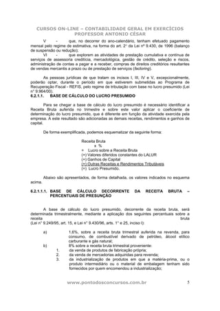CURSOS ON-LINE – CONTABILIDADE GERAL EM EXERCÍCIOS
                PROFESSOR ANTONIO CÉSAR
       V      -     que, no decorrer do ano-calendário, tenham efetuado pagamento
mensal pelo regime de estimativa, na forma do art. 2° da Lei nº 9.430, de 1996 (balanço
de suspensão ou redução);
       VI     -     que explorem as atividades de prestação cumulativa e contínua de
serviços de assessoria creditícia, mercadológica, gestão de crédito, seleção e riscos,
administração de contas a pagar e a receber, compras de direitos creditórios resultantes
de vendas mercantis a prazo ou de prestação de serviços (factoring).

        As pessoas jurídicas de que tratam os incisos I, III, IV e V, excepcionalmente,
poderão optar, durante o período em que estiverem submetidas ao Programa de
Recuperação Fiscal - REFIS, pelo regime de tributação com base no lucro presumido (Lei
n° 9.964/00).
6.2.1.1.   BASE DE CÁLCULO DO LUCRO PRESUMIDO

         Para se chegar a base de cálculo do lucro presumido é necessário identificar a
Receita Bruta auferida no trimestre e sobre este valor aplicar o coeficiente de
determinação do lucro presumido, que é diferente em função da atividade exercida pela
empresa. A este resultado são adicionadas as demais receitas, rendimentos e ganhos de
capital.

         De forma exemplificada, podemos esquematizar da seguinte forma:

                             Receita Bruta
                                    x %
                             = Lucro sobre a Receita Bruta
                             (+) Valores diferidos constantes do LALUR
                             (+) Ganhos de Capital
                             (+) Outras Receitas e Rendimentos Tributáveis
                             (=) Lucro Presumido.

         Abaixo são apresentados, de forma detalhada, os valores indicados no esquema
acima.

6.2.1.1.1. BASE DE CÁLCULO DECORRENTE                    DA    RECEITA       BRUTA    –
           PERCENTUAIS DE PRESUNÇÃO


        A base de cálculo do lucro presumido, decorrente da receita bruta, será
determinada trimestralmente, mediante a aplicação dos seguintes percentuais sobre a
receita                                                                       bruta
(Lei n° 9.249/95, art. 15, e Lei n° 9.430/96, arts. 1° e 25, inciso I):

         a)           1,6%, sobre a receita bruta trimestral auferida na revenda, para
                      consumo, de combustível derivado de petróleo, álcool etílico
                      carburante e gás natural;
         b)           8% sobre a receita bruta trimestral proveniente:
               1.     da venda de produtos de fabricação própria;
               2.     da venda de mercadorias adquiridas para revenda;
               3.     da industrialização de produtos em que a matéria-prima, ou o
                      produto intermediário ou o material de embalagem tenham sido
                      fornecidos por quem encomendou a industrialização;


                     www.pontodosconcursos.com.br                                     5
 