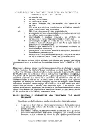CURSOS ON-LINE – CONTABILIDADE GERAL EM EXERCÍCIOS
                PROFESSOR ANTONIO CÉSAR
                4.     da atividade rural;
                5.     de serviços hospitalares;
                6.     do transporte de cargas;
                7.     de outras atividades não caracterizadas como prestação de
                       serviços;
        c)             16% sobre a receita bruta trimestral para a atividade de prestação
                       de serviço de transporte de passageiros;
        d)             32% (trinta e dois por cento), para as atividades de:
                1.     prestação de serviços, pelas sociedades civis, relativos ao exercício
                       de profissão legalmente regulamentada;
                2.     intermediação de negócios (incluindo-se as atividades de
                       corretagem e de representação comercial) (ver observação);
                3.     administração, locação ou cessão de bens, imóveis, móveis ou
                       direitos de qualquer natureza quando este for o objeto social da
                       pessoa jurídica (ver observação);
                4.     construção por administração ou por empreitada unicamente de
                       mão-de-obra (ver observação);
                5.     prestação de qualquer outra espécie de serviço não mencionado
                       anteriormente (ver observação);
                6.     resultados de operações equiparadas as de consignação na venda
                       de veículos usados (Parecer Cosit 45/2003) (ver observação).

       No caso da empresa exercer atividades diversificadas, será aplicado o percentual
correspondente sobre a receita bruta da respectiva atividade (Lei n° 9.249/95, art. 15, §
2°).

Observação: a base de cálculo trimestral das pessoas jurídicas prestadoras de serviços
referidos nos incisos 2 a 6 da letra “d”, cuja receita bruta anual seja de até R$ 120.000,00
(cento e vinte mil reais), será determinada mediante a aplicação do percentual favorecido
de 16% (dezesseis por cento) sobre a receita bruta auferida no período de apuração (Lei
n° 9.250/95, art. 40, e Lei n° 9.430/96, art. 1°). A pessoa jurídica que houver utilizado o
percentual favorecido, cuja receita bruta acumulada até determinado mês do ano-
calendário exceder o limite de R$ 120.000,00 (cento e vinte mil reais), ficará sujeita ao
pagamento da diferença do imposto postergado, apurado em relação a cada trimestre
transcorrido. A diferença deverá ser paga até o último dia útil do mês subseqüente ao do
trimestre em que ocorreu o excesso, sem acréscimos legais. É de observar, ainda,
segundo a interpretação adotada pela Receita Federal, que as empresas beneficiadas da
redução aludida devem ser exclusivamente prestadoras de serviços (Solução de Consulta
10ª RF 169/01 e Dec. 8ª RF 249/00), exceto as do item 6.

6.2.1.1.2. RECEITAS E         RENDIMENTOS        NÃO     TRIBUTÁVEIS       PELO    LUCRO
           PRESUMIDO

        Consideram-se não tributáveis as receitas e rendimentos relacionados abaixo:

   a)        recuperações de créditos que não representem ingressos de novas receitas, e
             cujas perdas não tenham sido deduzidas na apuração do lucro real em
             períodos anteriores;
   b)        a reversão de saldo de provisões anteriormente constituídas, desde que o valor
             provisionado não tenha sido deduzido na apuração do lucro real dos períodos
             anteriores, ou que se refiram ao período no qual a pessoa jurídica tenha se


                      www.pontodosconcursos.com.br                                        6
 