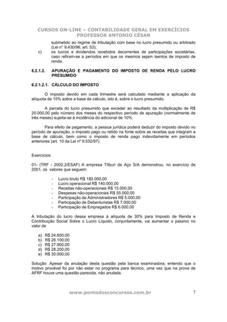 CURSOS ON-LINE – CONTABILIDADE GERAL EM EXERCÍCIOS
                PROFESSOR ANTONIO CÉSAR
           submetido ao regime de tributação com base no lucro presumido ou arbitrado
           (Lei n° 9.430/96, art. 53);
   c)      os lucros e dividendos recebidos decorrentes de participações societárias,
           caso refiram-se a períodos em que os mesmos sejam isentos de imposto de
           renda.

6.2.1.2.      APURAÇÃO E PAGAMENTO DO IMPOSTO DE RENDA PELO LUCRO
              PRESUMIDO

6.2.1.2.1. CÁLCULO DO IMPOSTO

       O imposto devido em cada trimestre será calculado mediante a aplicação da
alíquota de 15% sobre a base de cálculo, isto é, sobre o lucro presumido.

       A parcela do lucro presumido que exceder ao resultado da multiplicação de R$
20.000,00 pelo número dos meses do respectivo período de apuração (normalmente de
três meses) sujeita-se à incidência do adicional de 10%.

       Para efeito de pagamento, a pessoa jurídica poderá deduzir do imposto devido no
período de apuração, o imposto pago ou retido na fonte sobre as receitas que integram a
base de cálculo, bem como o imposto de renda pago indevidamente em períodos
anteriores (art. 10 da Lei nº 9.532/97).


Exercícios:

01- (TRF - 2002.2/ESAF) A empresa Tílburi de Aço S/A demonstrou, no exercício de
2001, os valores que seguem:

              -   Lucro bruto R$ 180.000,00
              -   Lucro operacional R$ 140.000,00
              -   Receitas não-operacionais R$ 15.000,00
              -   Despesas não-operacionais R$ 55.000,00
              -   Participação de Administradores R$ 5.000,00
              -   Participação de Debenturistas R$ 7.000,00
              -   Participação de Empregados R$ 6.000,00

A tributação do lucro dessa empresa à alíquota de 30% para Imposto de Renda e
Contribuição Social Sobre o Lucro Líquido, conjuntamente, vai aumentar o passivo no
valor de

   a)   R$ 24.600,00
   b)   R$ 26.100,00
   c)   R$ 27.900,00
   d)   R$ 28.200,00
   e)   R$ 30.000,00

Solução: Apesar da anulação desta questão pela banca examinadora, entendo que o
motivo provável foi por não estar no programa para técnico, uma vez que na prova de
AFRF houve uma questão parecida, não anulada.



                       www.pontodosconcursos.com.br                                  7
 