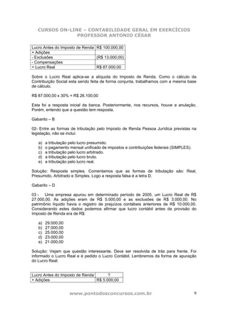 CURSOS ON-LINE – CONTABILIDADE GERAL EM EXERCÍCIOS
                PROFESSOR ANTONIO CÉSAR

Lucro Antes do Imposto de Renda R$ 100.000,00
+ Adições
- Exclusões                     (R$ 13.000,00)
- Compensações
= Lucro Real                    R$ 87.000,00

Sobre o Lucro Real aplica-se a alíquota do Imposto de Renda. Como o cálculo da
Contribuição Social esta sendo feita de forma conjunta, trabalhamos com a mesma base
de cálculo.

R$ 87.000,00 x 30% = R$ 26.100,00

Esta foi a resposta inicial da banca. Posteriormente, nos recursos, houve a anulação.
Porém, entendo que a questão tem resposta.

Gabarito – B

02- Entre as formas de tributação pelo Imposto de Renda Pessoa Jurídica previstas na
legislação, não se inclui:

   a)   a tributação pelo lucro presumido.
   b)   o pagamento mensal unificado de impostos e contribuições federais (SIMPLES).
   c)   a tributação pelo lucro arbitrado.
   d)   a tributação pelo lucro bruto.
   e)   a tributação pelo lucro real.

Solução: Resposta simples. Comentamos que as formas de tributação são: Real,
Presumido, Arbitrado e Simples. Logo a resposta falsa é a letra D.

Gabarito – D

03 -   Uma empresa apurou em determinado período de 2005, um Lucro Real de R$
27.000,00. As adições eram de R$ 5.000,00 e as exclusões de R$ 3.000,00. No
patrimônio líquido havia o registro de prejuízos contábeis anteriores de R$ 10.000,00.
Considerando estes dados podemos afirmar que lucro contábil antes da provisão do
Imposto de Renda era de R$:

   a)   29.000,00
   b)   27.000,00
   c)   25.000,00
   d)   23.000,00
   e)   21.000,00

Solução: Vejam que questão interessante. Deve ser resolvida de trás para frente. Foi
informado o Lucro Real e é pedido o Lucro Contábil. Lembremos da forma de apuração
do Lucro Real:


Lucro Antes do Imposto de Renda       ?
+ Adições                       R$ 5.000,00


                    www.pontodosconcursos.com.br                                       9
 