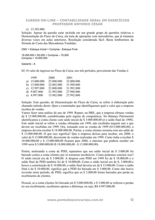 CURSOS ON-LINE – CONTABILIDADE GERAL EM EXERCÍCIOS
                PROFESSOR ANTONIO CÉSAR
   e) 13.385.000
Solução: Apesar da questão estar incluída em um grande grupo de questões relativas a
Demonstração do Fluxo de Caixa, ela trata de operações com mercadorias, que já tratamos
diversas vezes em aulas anteriores. Resolução considerada fácil. Basta lembrarmos da
fórmula do Custo das Mercadorias Vendidas:
CMV = Estoque Inicial + Compras - Estoque Final

18.000.000 = 65.000 + Compras – 70.000
Compras = 18.005.000

Gabarito - A

02- O valor de ingresso no Fluxo de Caixa, nos três períodos, proveniente das Vendas é:

         1999         2000           2001
    a)   15.000.000   25.000.000     32.000.000
    b)   13.000.000   22.002.000     31.998.000
    c)   12.997.000   22.000.000     31.992.000
    d)   9.007.000    21.992.000     27.988.000
    e)   4.997.000    15.982.000     27.992.000

Solução: Esta questão, de Demonstração do Fluxo de Caixa, se refere à elaboração pelo
chamado método direto. Quer o examinador que identifiquemos qual o valor que a empresa
recebeu de vendas.
Vamos fazer uma análise do ano de 1999. Repare, na DRE, que a empresa efetuou vendas
de $ 15.000.000,00, contabilizadas pelo regime de competência. No Balanço Patrimonial
identificamos a conta cliente com saldo inicial de $ 3.000.000,00 (é o saldo final de 1998).
Este saldo inicial se refere a vendas efetuadas em 1998, não recebidas naquele ano e que
devem ser recebidas em 1999. Ora, somando com as vendas de 1999 ($15.000.000,00), a
empresa deveria receber $ 18.000.000,00. Porém, a conta clientes termina com um saldo de
$ 13.000.000,00. O que isso significa? Que a empresa deixou para receber, em 2000, o
valor de $ 13.000.000,00, decorrente de vendas realizadas em 1999. Como tinha a receber $
18.000.000,00 e $ 13.000.000,00 ficaram para 2000, o máximo que poderia receber em
1999 seria $ 5.000.000,00 ($ 18.000.000,00 - $ 13.000.000,00).

Porém, analisando a conta de PDD, reparamos que seu saldo inicial de $ 3.000,00 foi
baixado contra a conta clientes por se tornarem incobráveis. Como podemos concluir isso?
O saldo inicial era de $ 3.000,00. A despesa com PDD em 1999 foi de $ 10.000,00 e o
saldo final de PDD também foi de $ 10.000,00. Como o saldo inicial era de $, 3.000,00.e
houve a constituição de $ 10.000,00, o saldo final deveria ser de $ 13.000,00. Como o saldo
final é de $ 10.000,00, significa que a PDD foi baixada em $ 3.000,00. Como não houve
reversão neste período, de PDD, significa que os $ 3.000,00 foram baixados por perda no
recebimento de clientes.

Pessoal, se a conta clientes foi baixada em $ 5.000.000,00, e $ 3.000,00 se referem a perdas
no seu recebimento, recebemos apenas a diferença, ou seja, R$ 4.997.000,00.



                      www.pontodosconcursos.com.br                                        12
 