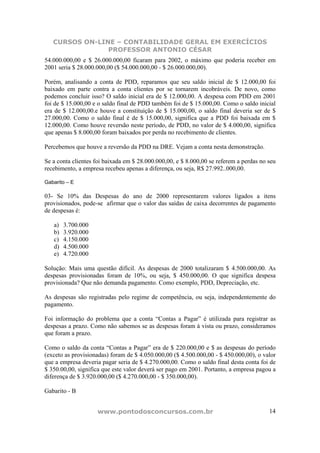 CURSOS ON-LINE – CONTABILIDADE GERAL EM EXERCÍCIOS
                PROFESSOR ANTONIO CÉSAR
54.000.000,00 e $ 26.000.000,00 ficaram para 2002, o máximo que poderia receber em
2001 seria $ 28.000.000,00 ($ 54.000.000,00 - $ 26.000.000,00).

Porém, analisando a conta de PDD, reparamos que seu saldo inicial de $ 12.000,00 foi
baixado em parte contra a conta clientes por se tornarem incobráveis. De novo, como
podemos concluir isso? O saldo inicial era de $ 12.000,00. A despesa com PDD em 2001
foi de $ 15.000,00 e o saldo final de PDD também foi de $ 15.000,00. Como o saldo inicial
era de $ 12.000,00.e houve a constituição de $ 15.000,00, o saldo final deveria ser de $
27.000,00. Como o saldo final é de $ 15.000,00, significa que a PDD foi baixada em $
12.000,00. Como houve reversão neste período, de PDD, no valor de $ 4.000,00, significa
que apenas $ 8.000,00 foram baixados por perda no recebimento de clientes.

Percebemos que houve a reversão da PDD na DRE. Vejam a conta nesta demonstração.

Se a conta clientes foi baixada em $ 28.000.000,00, e $ 8.000,00 se referem a perdas no seu
recebimento, a empresa recebeu apenas a diferença, ou seja, R$ 27.992..000,00.

Gabarito – E

03- Se 10% das Despesas do ano de 2000 representarem valores ligados a itens
provisionados, pode-se afirmar que o valor das saídas de caixa decorrentes de pagamento
de despesas é:

   a)   3.700.000
   b)   3.920.000
   c)   4.150.000
   d)   4.500.000
   e)   4.720.000

Solução: Mais uma questão difícil. As despesas de 2000 totalizaram $ 4.500.000,00. As
despesas provisionadas foram de 10%, ou seja, $ 450.000,00. O que significa despesa
provisionada? Que não demanda pagamento. Como exemplo, PDD, Depreciação, etc.

As despesas são registradas pelo regime de competência, ou seja, independentemente do
pagamento.

Foi informação do problema que a conta “Contas a Pagar” é utilizada para registrar as
despesas a prazo. Como não sabemos se as despesas foram à vista ou prazo, consideramos
que foram a prazo.

Como o saldo da conta “Contas a Pagar” era de $ 220.000,00 e $ as despesas do período
(exceto as provisionadas) foram de $ 4.050.000,00 ($ 4.500.000,00 - $ 450.000,00), o valor
que a empresa deveria pagar seria de $ 4.270.000,00. Como o saldo final desta conta foi de
$ 350.00,00, significa que este valor deverá ser pago em 2001. Portanto, a empresa pagou a
diferença de $ 3.920.000,00 ($ 4.270.000,00 - $ 350.000,00).

Gabarito - B


                    www.pontodosconcursos.com.br                                        14
 