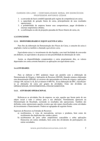 CURSOS ON-LINE – CONTABILIDADE GERAL EM EXERCÍCIOS
                PROFESSOR ANTONIO CÉSAR
     1. a conversão do lucro contábil (apurado pelo regime de competência) em caixa;
     2. a capacidade de geração futura de caixa, principalmente de seus resultados
        operacionais;
     3. a probabilidade da empresa honrar seus compromissos, pagar dividendos e
        retornar empréstimos obtidos;
     4. a confirmação ou não de projeções passadas de fluxos futuros de caixa, etc.


1.3.CONCEITOS

1.3.1. DISPONIBILIDADES E EQUIVALENTE-CAIXA

    Para fins da elaboração da Demonstração dos Fluxos de Caixa, o conceito de caixa é
ampliado e inclui-se também o chamado equivalente-caixa.

    Equivalente-caixa é o investimento de alta liquidez, com total facilidade de conversão
em dinheiro, ou equivalente e de pouca ou rara possibilidade de diminuição de valor.

    Assim, as disponibilidades compreendem o caixa propriamente dito, os valores
depositados em conta corrente bancária e as aplicações em equivalente-caixa.


1.4.ATIVIDADES


     Para se elaborar a DFC podemos traçar um paralelo com a elaboração da
Demonstração de Origens e Aplicações de Recursos (DOAR). Quando estamos elaborando
esta demonstração (DOAR), os recursos são apresentados na forma de origens e aplicações
(Artigo 188, incisos I e II, da Lei número 6.404/76). .Já na elaboração da DFC, classificam-
se as alterações de caixa por grupos de atividades. Estas são divididas em
OPERACIONAIS, INVESTIMENTOS e FINANCIAMENTOS.

1.4.1. ATIVIDADE OPERACIONAL


     Referem-se as atividades fins da empresa, ou seja, aquelas que fazem parte de seu
objeto social e todo o esforço para a sua obtenção. Normalmente aparecem na
Demonstração do Resultado, excluindo os resultados não operacionais. Também são
definidos como operacionais aqueles eventos que não sejam classificados como atividades
de investimento e financiamento. Podem ser agrupadas da seguinte forma:

Ingressos de Recursos ou Entradas de Recursos:
     a) recebimentos, à vista, de mercadorias, serviços e produtos, bem como do
        recebimento das duplicatas das vendas a prazo;
     b) recebimentos de juros sobre empréstimos concedidos e sobre aplicações
        financeiras em outras entidades, bem como dos dividendos de participações em
        outras sociedades;


                     www.pontodosconcursos.com.br                                         2
 