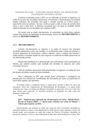 CURSOS ON-LINE – CONTABILIDADE GERAL EM EXERCÍCIOS
                PROFESSOR ANTONIO CÉSAR
       Conforme comentado acima, a DFC, ao ser elaborada, irá dividir os ingressos e as
saídas de recursos por atividades (operacional, investimento e financiamento). O resultado
líquido aritmético das atividades será igual a variação ocorrida no CAIXA (caixa e
equivalente-caixa) no período. Ou seja, verifica-se qual o saldo no início do período deste
Caixa e qual o saldo final. A diferença encontrada deve ser igual ao resultado líquido
algébrico apurado nas três atividades que compõem a DFC.

       De acordo com as regras internacionais, já comentadas no início deste capítulo,
existem duas formas de elaboração da demonstração. Através do MÉTODO DIRETO ou
através do MÉTODO INDIRETO.



1.5.1. MÉTODO DIRETO

        Consiste em demonstrar os ingressos e as saídas de recursos das principais
atividades operacionais como, por exemplo, os recebimentos pelas vendas dos produtos e
serviços, pagamento de fornecedores, salários, impostos. Após o cômputo das entradas e
saídas teremos o resultado líquido de caixa (ingresso ou saída) da atividade operacional em
um determinado período.

        Quanto mais detalhada for a demonstração, mais informações serão transmitidas aos
leitores, que poderão analisar qual resultado (da atividade da empresa) está sendo
convertido em caixa.

       Além do resultado operacional serão demonstrados os ingressos e as saídas de caixa
das demais atividades, sempre de forma detalhada.

        Para a elaboração da DFC pelo método direto utilizaremos a inteligência nos
passada pelo livro Manual de Contabilidade das Sociedades por Ações, já qualificado no
início deste capítulo, que determina:

    “O modelo utiliza a seqüência básica a seguir para calcular o fluxo de caixa das
operações. Parte dos componentes da Demonstração de Resultados e os ajusta pelas
variações nas contas circulantes do Balanço vinculadas às operações. Por isso, é útil criar
uma coluna para expressar as variações positivas ou negativas de cada conta dos
Balanços comparados.
       Assim:

      DFC - Seqüência para Apuração das Movimentações de Caixa - Método Direto -
      Receita ou despesa (DRE) —> Ajustes pelas variações nas contas do Balanço ->
      Valores para registrar na DFC.

    Genericamente, um aumento no saldo das contas do Ativo Circulante vinculadas às
operações diminui o Caixa, e uma diminuição no saldo dessas contas aumenta o Caixa. Do
mesmo modo, um acréscimo no saldo das contas do Passivo Circulante vinculadas às
operações aumenta o Caixa, e uma diminuição produz uma saída (redução) no Caixa. Esse


                    www.pontodosconcursos.com.br                                         4
 