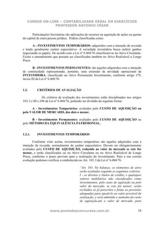 CURSOS ON-LINE – CONTABILIDADE GERAL EM EXERCÍCIOS
                PROFESSOR ANTONIO CÉSAR

       Participações Societárias são aplicações de recursos na aquisição de ações ou quotas
do capital de outra pessoa jurídica. Podem classificadas como:

       A - INVESTIMENTOS TEMPORÁRIOS: adquiridos com a intenção de revenda
e tendo geralmente caráter especulativo. A sociedade investidora busca auferir ganhos
negociando os papéis. De acordo com a Lei nº 6.404/76 classificam-se no Ativo Circulante.
Existe o entendimento que possam ser classificadas também no Ativo Realizável a Longo
Prazo.

        B - INVESTIMENTOS PERMANENTES: são aqueles adquiridos com a intenção
de continuidade representando, portanto, uma extensão da atividade operacional da
INVESTIDORA, classificado no Ativo Permanente Investimento, conforme artigo 179,
inciso III da Lei nº 6.404/76.


1.2.       CRITÉRIOS DE AVALIAÇÃO

                Os critérios de avaliação dos investimentos estão disciplinados nos artigos
183, I e III e 248 da Lei nº 6.404/76, podendo ser dividido da seguinte forma:

      A - Investimentos Temporários: avaliados pelo CUSTO DE AQUISIÇÃO ou
pelo VALOR DE MERCADO, dos dois o menor.

      B - Investimentos Permanentes: avaliados pelo CUSTO DE AQUISIÇÃO ou
pelo MÉTODO DA EQUIVALÊNCIA PATRIMONIAL.


1.2.1.     INVESTIMENTOS TEMPORÁRIOS

       Conforme visto acima, investimentos temporários são aqueles adquiridos com a
intenção de revenda, normalmente de caráter especulativo. Devem ser obrigatoriamente
avaliados pelo CUSTO DE AQUISIÇÃO, reduzido ao valor de mercado se este for
menor, e serão classificados ou no Ativo Circulante ou no Ativo Realizável de Longo
Prazo, conforme o prazo previsto para a realização do investimento. Para a sua correta
avaliação podemos verificar o estabelecido no Art. 183, I da Lei nº 6.404/76:

                                           “Art. 183. No balanço, os elementos do ativo
                                           serão avaliados segundo os seguintes critérios:
                                           I - os direitos e títulos de crédito, e quaisquer
                                           valores mobiliários não classificados como
                                           investimentos, pelo custo de aquisição ou pelo
                                           valor do mercado, se este for menor; serão
                                           excluídos os já prescritos e feitas as provisões
                                           adequadas para ajustá-lo ao valor provável de
                                           realização, e será admitido o aumento do custo
                                           de aquisição,até o valor de mercado, para


                    www.pontodosconcursos.com.br                                         10
 