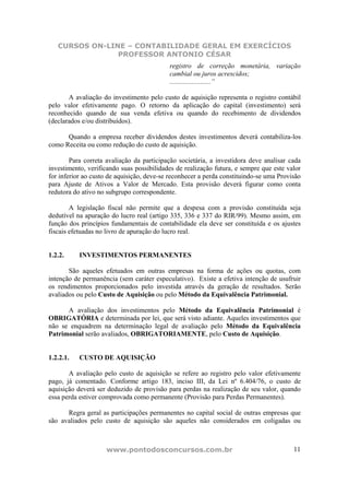 CURSOS ON-LINE – CONTABILIDADE GERAL EM EXERCÍCIOS
                PROFESSOR ANTONIO CÉSAR
                                           registro de correção monetária, variação
                                           cambial ou juros acrescidos;
                                           ........................”

       A avaliação do investimento pelo custo de aquisição representa o registro contábil
pelo valor efetivamente pago. O retorno da aplicação do capital (investimento) será
reconhecido quando de sua venda efetiva ou quando do recebimento de dividendos
(declarados e/ou distribuídos).

      Quando a empresa receber dividendos destes investimentos deverá contabiliza-los
como Receita ou como redução do custo de aquisição.

        Para correta avaliação da participação societária, a investidora deve analisar cada
investimento, verificando suas possibilidades de realização futura, e sempre que este valor
for inferior ao custo de aquisição, deve-se reconhecer a perda constituindo-se uma Provisão
para Ajuste de Ativos a Valor de Mercado. Esta provisão deverá figurar como conta
redutora do ativo no subgrupo correspondente.

        A legislação fiscal não permite que a despesa com a provisão constituída seja
dedutível na apuração do lucro real (artigo 335, 336 e 337 do RIR/99). Mesmo assim, em
função dos princípios fundamentais de contabilidade ela deve ser constituída e os ajustes
fiscais efetuadas no livro de apuração do lucro real.


1.2.2.     INVESTIMENTOS PERMANENTES

       São aqueles efetuados em outras empresas na forma de ações ou quotas, com
intenção de permanência (sem caráter especulativo). Existe a efetiva intenção de usufruir
os rendimentos proporcionados pelo investida através da geração de resultados. Serão
avaliados ou pelo Custo de Aquisição ou pelo Método da Equivalência Patrimonial.

      A avaliação dos investimentos pelo Método da Equivalência Patrimonial é
OBRIGATÓRIA e determinada por lei, que será visto adiante. Aqueles investimentos que
não se enquadrem na determinação legal de avaliação pelo Método da Equivalência
Patrimonial serão avaliados, OBRIGATORIAMENTE, pelo Custo de Aquisição.


1.2.2.1.   CUSTO DE AQUISIÇÃO

       A avaliação pelo custo de aquisição se refere ao registro pelo valor efetivamente
pago, já comentado. Conforme artigo 183, inciso III, da Lei nº 6.404/76, o custo de
aquisição deverá ser deduzido de provisão para perdas na realização de seu valor, quando
essa perda estiver comprovada como permanente (Provisão para Perdas Permanentes).

      Regra geral as participações permanentes no capital social de outras empresas que
são avaliados pelo custo de aquisição são aqueles não considerados em coligadas ou



                    www.pontodosconcursos.com.br                                        11
 