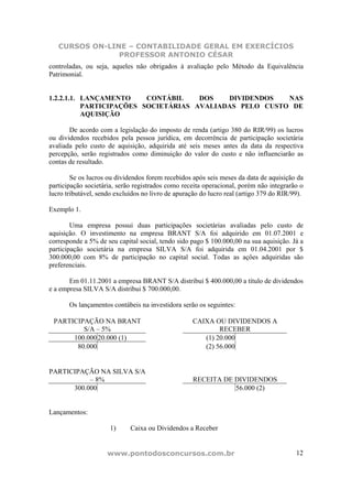 CURSOS ON-LINE – CONTABILIDADE GERAL EM EXERCÍCIOS
                PROFESSOR ANTONIO CÉSAR
controladas, ou seja, aqueles não obrigados à avaliação pelo Método da Equivalência
Patrimonial.


1.2.2.1.1. LANÇAMENTO     CONTÁBIL    DOS   DIVIDENDOS   NAS
           PARTICIPAÇÕES SOCIETÁRIAS AVALIADAS PELO CUSTO DE
           AQUISIÇÃO

       De acordo com a legislação do imposto de renda (artigo 380 do RIR/99) os lucros
ou dividendos recebidos pela pessoa jurídica, em decorrência de participação societária
avaliada pelo custo de aquisição, adquirida até seis meses antes da data da respectiva
percepção, serão registrados como diminuição do valor do custo e não influenciarão as
contas de resultado.

        Se os lucros ou dividendos forem recebidos após seis meses da data de aquisição da
participação societária, serão registrados como receita operacional, porém não integrarão o
lucro tributável, sendo excluídos no livro de apuração do lucro real (artigo 379 do RIR/99).

Exemplo 1.

        Uma empresa possui duas participações societárias avaliadas pelo custo de
aquisição. O investimento na empresa BRANT S/A foi adquirido em 01.07.2001 e
corresponde a 5% de seu capital social, tendo sido pago $ 100.000,00 na sua aquisição. Já a
participação societária na empresa SILVA S/A foi adquirida em 01.04.2001 por $
300.000,00 com 8% de participação no capital social. Todas as ações adquiridas são
preferenciais.

       Em 01.11.2001 a empresa BRANT S/A distribui $ 400.000,00 a título de dividendos
e a empresa SILVA S/A distribui $ 700.000,00.

       Os lançamentos contábeis na investidora serão os seguintes:

 PARTICIPAÇÃO NA BRANT                              CAIXA OU DIVIDENDOS A
         S/A – 5%                                           RECEBER
      100.000 20.000 (1)                               (1) 20.000
       80.000                                          (2) 56.000


PARTICIPAÇÃO NA SILVA S/A
           – 8%                                     RECEITA DE DIVIDENDOS
      300.000                                                  56.000 (2)


Lançamentos:

                      1)     Caixa ou Dividendos a Receber


                     www.pontodosconcursos.com.br                                        12
 