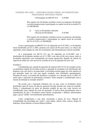 CURSOS ON-LINE – CONTABILIDADE GERAL EM EXERCÍCIOS
                PROFESSOR ANTONIO CÉSAR
                             a Participação em BRANT S/A          $ 20.000

                  Pelo registro dos dividendos recebidos (caixa) ou propostos (dividendos
                  a receber) proporcionais à participação no capital social da investida (5%
                  x $ 400.000,00)

                     2)      Caixa ou Dividendos a Receber
                             a Receita de Dividendos              $ 56.000

                  Pelo registro dos dividendos recebidos (caixa) ou propostos (dividendos
                  a receber) proporcionais à participação no capital social da investida
                  SILVA S/A (8% x $ 700.000,00)

        Como a participação em BRANT S/A foi adquirida em 01.07.2001 e os dividendos
foram distribuídos em 01.11.2001, portanto com menos de 06 (seis) meses, os valores são
registrados como redução do valor do investimento, não transitando por conta de resultado.

        Já a participação em SILVA S/A que foi adquirida em 01.04.2001 com a
distribuição de dividendos também em 01.11.2001, com mais de 06 (seis) meses, terão os
dividendos registrados com contrapartida em receita operacional. Quando do cálculo do
imposto de renda este valor deverá ser excluído no livro de apuração do lucro real.

Exemplo 2.
       Considerando que, quando da aquisição da empresa SILVA S/A do exemplo acima,
no patrimônio líquido da investida existisse a apuração de resultados com distribuição não
proposta e por este motivo, na negociação, a investidora aceitou pagar um valor superior ao
que pretendia tendo em vista que aquele resultado seria distribuído oportunamente.
Passados 06 meses a investida não distribuiu o resultado, só o fazendo em 01.11.2001, 07
meses após a aquisição da participação societária. Nesta situação a contabilização seria a
mesma da efetuada no exemplo anterior?

        De acordo com a legislação tributária sim, ou seja, como os dividendos foram
distribuídos após 06 meses da data de aquisição deverão transitar por conta de resultado.
Porém, é entendimento de parte da doutrina contábil de que este valor deveria ser
contabilizado como redução do custo de aquisição. O motivo deste procedimento seria o
entendimento de que a investidora estaria apenas recuperando o dinheiro anteriormente
pago e que já “sabido” seria distribuído oportunamente.

       Como complemento a este item, recomendo a leitura do livro “Manual de
Contabilidade das Sociedades por Ações”, sexta edição, editora Atlas, autores, Sérgio de
Iudícibus, Eliseu Martins e Ernesto Rubens Gelbcke.




                    www.pontodosconcursos.com.br                                         13
 