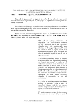 CURSOS ON-LINE – CONTABILIDADE GERAL EM EXERCÍCIOS
                PROFESSOR ANTONIO CÉSAR
1.2.2.2.   MÉTODO DA EQUIVALÊNCIA PATRIMONIAL

       Equivalência patrimonial corresponde ao valor do investimento determinado
mediante a aplicação da percentagem de participação no capital social sobre o patrimônio
líquido da investida.

       Este método determina que os resultados e as alterações patrimoniais das investidas
sejam contabilizados no ato de sua apuração (fato econômico), não importando se houve ou
não sua distribuição (fato financeiro).

       Serão avaliados pelo valor de patrimônio líquido os Investimentos considerados
RELEVANTES, efetuados em empresas COLIGADAS ou CONTROLADAS. A Lei nº
6.404/76, em seu artigo 248, assim determina:

                                           “Art. 248. No balanço patrimonial          da
                                           companhia,      os    investimentos relevantes
                                           (art.247, parágrafo único) em sociedades
                                           coligadas sobre cuja administração tenha
                                           influência, ou de que participe com 20% (vinte
                                           por cento) ou mais do capital social, e em
                                           sociedades controladas, serão avaliados pelo
                                           valor do patrimônio líquido, de acordo com as
                                           seguintes normas:

                                           I - o valor do patrimônio líquido da coligada
                                           ou da controlada será determinado com base
                                           em balanço patrimonial ou balancete de
                                           verificação levantado, com observância das
                                           normas desta lei, na mesma data, ou até 60
                                           (sessenta) dias, no máximo, antes da data do
                                           balanço da companhia; no valor de patrimônio
                                           líquido não serão computados os resultados
                                           não realizados decorrentes de negócios com a
                                           companhia, ou com outras sociedades
                                           coligadas à companhia, ou por ela
                                           controladas;

                                           II - o valor do investimento será determinado
                                           mediante a aplicação, sobre o valor de
                                           patrimônio líquido referido no número
                                           anterior, da porcentagem de participação no
                                           capital da coligada ou controlada;

                                           III - a diferença entre o valor do investimento,
                                           de acordo com o número II e o custo de



                    www.pontodosconcursos.com.br                                        14
 