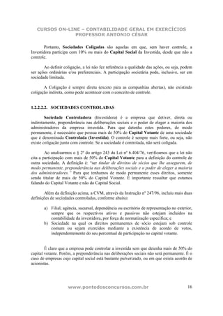 CURSOS ON-LINE – CONTABILIDADE GERAL EM EXERCÍCIOS
                PROFESSOR ANTONIO CÉSAR

       Portanto, Sociedades Coligadas são aquelas em que, sem haver controle, a
Investidora participa com 10% ou mais do Capital Social da Investida, desde que não a
controle.

       Ao definir coligação, a lei não fez referência a qualidade das ações, ou seja, podem
ser ações ordinárias e/ou preferenciais. A participação societária pode, inclusive, ser em
sociedade limitada.

       A Coligação é sempre direta (exceto para as companhias abertas), não existindo
coligação indireta, como pode acontecer com o conceito de controle.


1.2.2.2.2. SOCIEDADES CONTROLADAS

        Sociedade Controladora (Investidora) é a empresa que detiver, direta ou
indiretamente, preponderância nas deliberações sociais e o poder de eleger a maioria dos
administradores da empresa investida. Para que detenha estes poderes, de modo
permanente, é necessário que possua mais de 50% do Capital Votante de uma sociedade
que é denominada Controlada (Investida). O controle é sempre mais forte, ou seja, não
existe coligação junto com controle. Se a sociedade é controlada, não será coligada.

        Ao analisarmos o § 2º do artigo 243 da Lei nº 6.404/76, verificamos que a lei não
cita a participação com mais de 50% do Capital Votante para a definição do controle de
outra sociedade. A definição é: “ser titular de direitos de sócios que lhe assegurem, de
modo permanente, preponderância nas deliberações sociais e o poder de eleger a maioria
dos administradores.” Para que tenhamos de modo permanente esses direitos, somente
sendo titular de mais de 50% do Capital Votante. É importante ressaltar que estamos
falando do Capital Votante e não do Capital Social.

       Além da definição acima, a CVM, através da Instrução nº 247/96, incluiu mais duas
definições de sociedades controladas, conforme abaixo:

       a) Filial, agência, sucursal, dependência ou escritório de representação no exterior,
          sempre que os respectivos ativos e passivos não estejam incluídos na
          contabilidade da investidora, por força de normatização específica; e
       b) Sociedade na qual os direitos permanentes de sócio estejam sob controle
          comum ou sejam exercidos mediante a existência de acordo de votos,
          independentemente do seu percentual de participação no capital votante.


        É claro que a empresa pode controlar a investida sem que detenha mais de 50% do
capital votante. Porém, a preponderância nas deliberações sociais não será permanente. É o
caso de empresas cujo capital social está bastante pulverizado, ou em que exista acordo de
acionistas.




                    www.pontodosconcursos.com.br                                         16
 