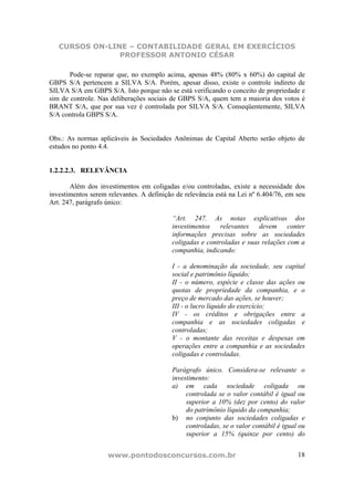 CURSOS ON-LINE – CONTABILIDADE GERAL EM EXERCÍCIOS
                PROFESSOR ANTONIO CÉSAR

       Pode-se reparar que, no exemplo acima, apenas 48% (80% x 60%) do capital de
GBPS S/A pertencem a SILVA S/A. Porém, apesar disso, existe o controle indireto de
SILVA S/A em GBPS S/A. Isto porque não se está verificando o conceito de propriedade e
sim de controle. Nas deliberações sociais de GBPS S/A, quem tem a maioria dos votos é
BRANT S/A, que por sua vez é controlada por SILVA S/A. Conseqüentemente, SILVA
S/A controla GBPS S/A.


Obs.: As normas aplicáveis às Sociedades Anônimas de Capital Aberto serão objeto de
estudos no ponto 4.4.


1.2.2.2.3. RELEVÂNCIA

       Além dos investimentos em coligadas e/ou controladas, existe a necessidade dos
investimentos serem relevantes. A definição de relevância está na Lei nº 6.404/76, em seu
Art. 247, parágrafo único:

                                          “Art. 247. As notas explicativas dos
                                          investimentos relevantes devem conter
                                          informações precisas sobre as sociedades
                                          coligadas e controladas e suas relações com a
                                          companhia, indicando:

                                          I - a denominação da sociedade, seu capital
                                          social e patrimônio líquido;
                                          II - o número, espécie e classe das ações ou
                                          quotas de propriedade da companhia, e o
                                          preço de mercado das ações, se houver;
                                          III - o lucro líquido do exercício;
                                          IV - os créditos e obrigações entre a
                                          companhia e as sociedades coligadas e
                                          controladas;
                                          V - o montante das receitas e despesas em
                                          operações entre a companhia e as sociedades
                                          coligadas e controladas.

                                          Parágrafo único. Considera-se relevante o
                                          investimento:
                                          a) em cada sociedade coligada ou
                                               controlada se o valor contábil é igual ou
                                               superior a 10% (dez por cento) do valor
                                               do patrimônio líquido da companhia;
                                          b) no conjunto das sociedades coligadas e
                                               controladas, se o valor contábil é igual ou
                                               superior a 15% (quinze por cento) do


                    www.pontodosconcursos.com.br                                       18
 