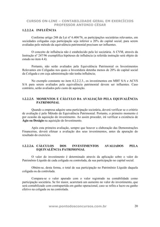 CURSOS ON-LINE – CONTABILIDADE GERAL EM EXERCÍCIOS
                PROFESSOR ANTONIO CÉSAR
1.2.2.2.4. INFLUÊNCIA

       Conforme artigo 248 da Lei nº 6.404/76, as participações societárias relevantes, em
sociedades coligadas cuja participação seja inferior a 20% do capital social, para serem
avaliadas pelo método da equivalência patrimonial precisam ser influentes.

       O conceito de influência não é estabelecido pela lei societária. A CVM, através da
Instrução nº 247/96 exemplifica hipóteses de influência (a referida instrução será objeto de
estudo no item 4.4).

       Portanto, não serão avaliados pela Equivalência Patrimonial os Investimentos
Relevantes em Coligadas nos quais a Investidora detenha menos de 20% do capital social
da Coligada e em cuja administração não tenha influência;

       No exemplo constante no item 4.2.2.2.3., os investimentos em MBT S/A e ACVS
S/A para serem avaliados pela equivalência patrimonial devem ser influentes. Caso
contrário, serão avaliados pelo custo de aquisição.


1.2.2.2.5. MOMENTOS E CÁLCULO DA AVALIAÇÃO PELA EQUIVALÊNCIA
           PATRIMONIAL

       Quando a empresa adquire uma participação societária, deverá verificar se o critério
de avaliação é pelo Método da Equivalência Patrimonial. Portanto, o primeiro momento é
por ocasião da aquisição do investimento. Ao assim proceder, irá verificar a existência de
Ágio ou Deságio na aquisição do Investimento.

        Após esta primeira avaliação, sempre que houver a elaboração das Demonstrações
Financeiras, deverá efetuar a avaliação dos seus investimentos, antes da apuração do
resultado do exercício.


1.2.2.2.6. CÁLCULOS   DOS    INVESTIMENTOS                       AVALIADOS           PELA
           EQUIVALÊNCIA PATRIMONIAL

       O valor do investimento é determinado através da aplicação sobre o valor do
Patrimônio Líquido de cada coligada ou controlada, da sua participação no capital social.

       Obtém-se, desta forma, o total de sua participação no Patrimônio Líquido daquela
coligada ou da controlada.

        Compara-se o valor apurado com o valor registrado na contabilidade como
participação societária. Se for maior, acarretará um aumento no valor do investimento, que
será contabilizado com contrapartida em ganho operacional, caso se refira a lucro ou ganho
efetivo na coligada ou na controlada.




                     www.pontodosconcursos.com.br                                        20
 