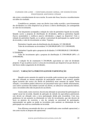 CURSOS ON-LINE – CONTABILIDADE GERAL EM EXERCÍCIOS
                PROFESSOR ANTONIO CÉSAR
não existe o reconhecimento de nova receita. Se assim não fosse, haveria o reconhecimento
em dobro do resultado.

       Contabiliza-se, portanto, como um direito (caso tenha ocorrido o provisionamento
dos dividendos) ou como disponível (se já houve a efetiva distribuição), em contrapartida
ao valor do investimento.

       Este lançamento acompanha a redução do valor do patrimônio líquido da investida.
Quando ocorre a proposta de distribuição de dividendos, debita-se patrimônio líquido
(lucros acumulados) e credita-se passivo (dividendos a pagar) ou disponível. Com a
redução do patrimônio líquido, ao se aplicar o percentual de participação no capital social
da investida, o valor do investimento se reduz. Vejamos:

       Patrimônio Líquido antes da distribuição dos dividendos: $ 5.300.000,00
       Valor do investimento na investidora: $ 4.240.000,00 (80% X $ 5.300.000,00)

       Patrimônio Líquido após a proposta de dividendos: $ 4.980.000,00 ($ 5.300.000,00 -
$ 320.000,00)
       Valor do investimento após a proposta de distribuição: $ 3.984.000,00 (80% x $
4.980.000,00).

       A redução foi de exatamente $ 256.000,00, equivalente ao valor do dividendo
proposto. O que na prática ocorre é a troca de investimento por disponível (ou por direito se
não houve ainda o pagamento do dividendo).


1.2.2.2.7. VARIAÇÃO NA PORCENTAGEM DE PARTICIPAÇÃO


        Quando ocorre aumento de capital na investida, pode acontecer que a integralização
não seja efetuada na mesma proporção de participação anterior. Isto acontece quando
algum acionista não exerce seu direito de preferência neste aumento de capital. Nesta
situação, a investidora poderá subscrever um percentual maior que o detido anteriormente,
caso outros acionistas não tenham exercido seu direito, ou subscrever uma parcela inferior,
caso a investidora abra mão de parcela de seu direito.

        Assim sendo, neste exercício, haverá uma alteração no percentual de participação no
capital social da investida. Quando da aplicação do método da equivalência patrimonial,
este deverá ser efetuado com a nova participação detida pela investidora. Com isso,
poderemos ter um aumento ou diminuição no valor do investimento, que não decorre de
lucro ou prejuízo do exercício, e sim da variação no percentual de participação,
representando um ganho ou perda na investidora pelo aumento ou diminuição de sua
participação nas reservas constituídas na investida.

      Esta diferença encontrada não deve ser contabilizada como resultado operacional, e
sim como receita ou despesa não operacional.



                     www.pontodosconcursos.com.br                                         22
 