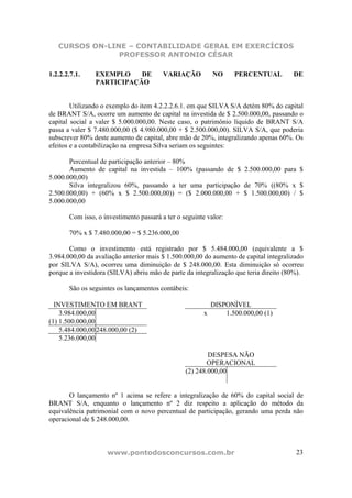 CURSOS ON-LINE – CONTABILIDADE GERAL EM EXERCÍCIOS
                PROFESSOR ANTONIO CÉSAR

1.2.2.2.7.1.    EXEMPLO    DE            VARIAÇÃO          NO     PERCENTUAL          DE
                PARTICIPAÇÃO


        Utilizando o exemplo do item 4.2.2.2.6.1. em que SILVA S/A detém 80% do capital
de BRANT S/A, ocorre um aumento de capital na investida de $ 2.500.000,00, passando o
capital social a valer $ 5.000.000,00. Neste caso, o patrimônio líquido de BRANT S/A
passa a valer $ 7.480.000,00 ($ 4.980.000,00 + $ 2.500.000,00). SILVA S/A, que poderia
subscrever 80% deste aumento de capital, abre mão de 20%, integralizando apenas 60%. Os
efeitos e a contabilização na empresa Silva seriam os seguintes:

       Percentual de participação anterior – 80%
       Aumento de capital na investida – 100% (passando de $ 2.500.000,00 para $
5.000.000,00)
       Silva integralizou 60%, passando a ter uma participação de 70% ((80% x $
2.500.000,00) + (60% x $ 2.500.000,00)) = ($ 2.000.000,00 + $ 1.500.000,00) / $
5.000.000,00

       Com isso, o investimento passará a ter o seguinte valor:

       70% x $ 7.480.000,00 = $ 5.236.000,00

       Como o investimento está registrado por $ 5.484.000,00 (equivalente a $
3.984.000,00 da avaliação anterior mais $ 1.500.000,00 do aumento de capital integralizado
por SILVA S/A), ocorreu uma diminuição de $ 248.000,00. Esta diminuição só ocorreu
porque a investidora (SILVA) abriu mão de parte da integralização que teria direito (80%).

       São os seguintes os lançamentos contábeis:

  INVESTIMENTO EM BRANT                                  DISPONÍVEL
    3.984.000,00                                       x     1.500.000,00 (1)
(1) 1.500.000,00
    5.484.000,00 248.000,00 (2)
    5.236.000,00

                                                         DESPESA NÃO
                                                         OPERACIONAL
                                                 (2) 248.000,00


       O lançamento nº 1 acima se refere a integralização de 60% do capital social de
BRANT S/A, enquanto o lançamento nº 2 diz respeito a aplicação do método da
equivalência patrimonial com o novo percentual de participação, gerando uma perda não
operacional de $ 248.000,00.



                    www.pontodosconcursos.com.br                                       23
 