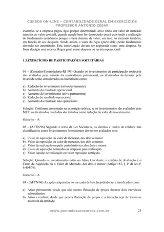 CURSOS ON-LINE – CONTABILIDADE GERAL EM EXERCÍCIOS
                  PROFESSOR ANTONIO CÉSAR
exemplo, se a empresa pagou ágio porque determinado ativo tinha um valor de mercado
superior ao valor contábil, quando aquele bem for depreciado estará ocorrendo a realização
do fundamento econômico porque o bem diminui de valor, em tese, no mercado também,
em função de seu desgaste. Sendo assim, o valor do Ágio (parte dele) perde fundamento
devendo ser amortizado. Esta amortização deverá ser registrada como uma despesa. Se
fosse deságio uma receita. Regra geral como despesa ou receita operacional.


1.3.EXERCÍCIOS DE PARTICIPAÇÕES SOCIETÁRIAS


01 – (Contador/Controladoria-RJ /99) Quando os investimentos de participação societária
são avaliados pelo método da equivalência patrimonial, os dividendos declarados pela
investida serão considerados na investidora como:

a)   Redução do investimento (ativo permanente)
b)   Aumento do resultado operacional
c)   Aumento do investimento (ativo permanente)
d)   Redução do resultado operacional
e)   Aumento do resultado não operacional

Solução: Conforme comentado na exposição teórica, se os investimentos são avaliados pelo
MEP, os dividendos recebidos são tratados como redução do valor do investimento.

Gabarito – A

02 – (AFTN/96) Segundo o texto da Lei Societária, os direitos e títulos de créditos não
classificáveis como Investimentos Permanentes devem ser avaliados pelo:

a)   Custo de aquisição ou valor de mercado, dos dois o menor.
b)   Valor de reposição ou valor de mercado, dos dois o menor.
c)   Valor de realização ou pelo custo histórico, dos dois o menor.
d)   Custo de aquisição deduzidas as despesas para realização.
e)   Valor líquido de realização ou valor reposição corrigido.

Solução: Quando os investimentos estão no Ativo Circulante, o critério de Avaliação é o
Custo de Aquisição ou o Valor de Mercado, dos dois o menor (Artigo 183, § 1º da lei nº
6.404/76).

Gabarito – A

03 - (AFTN/96) As ações adquiridas no mercado de balcão poderão ser classificadas como

a) Ativo permanente desde que não ocorra flutuação de preços durante dois exercícios
   subseqüentes.
b) Ativo circulante desde que ocorra flutuação de preços e a intenção seja de tornar-se
   acionista da entidade.


                      www.pontodosconcursos.com.br                                     25
 