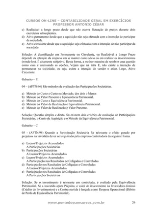 CURSOS ON-LINE – CONTABILIDADE GERAL EM EXERCÍCIOS
                  PROFESSOR ANTONIO CÉSAR
c) Realizável a longo prazo desde que não ocorra flutuação de preços durante dois
   exercícios subseqüentes.
d) Ativo permanente desde que a aquisição não seja efetuada com a intenção de participar
   da sociedade.
e) Ativo circulante desde que a aquisição seja efetuada com a intenção de não participar da
   sociedade.

Solução: A classificação em Permanente ou Circulante, ou Realizável a Longo Prazo
depende da intenção da empresa em se manter como sócio ou em realizar os investimentos
(vende-los). É altamente subjetivo. Desta forma, a melhor maneira de resolver uma questão
como essa é analisando as opções, Vejam que na letra E, não existe a intenção de
permanecer na sociedade, ou seja, existe a intenção de vender o ativo. Logo, Ativo
Circulante.

Gabarito – E

04 – (AFTN/96) São métodos de avaliação das Participações Societárias.

a)   Método de Custo e Custo ou Mercado, dos dois o Menor.
b)   Método do Valor Presente e Equivalência Patrimonial.
c)   Método do Custo e Equivalência Patrimonial.
d)   Método do Valor de Realização e Equivalência Patrimonial.
e)   Método do Valor de Realização e Valor Presente.

Solução; Questão simples e direta. Só existem dois critérios de avaliação de Participações
Societárias, o Custo de Aquisição e o Método da Equivalência Patrimonial.

Gabarito – C

05 - (AFTN/96) Quando a Participação Societária for relevante o efeito gerado por
prejuízos na investida dever ser registrado pela empresa controladora da seguinte forma.

a) Lucros/Prejuízos Acumulados
   A Participações Societárias
b) Participações Societárias
   A Lucros/Prejuízos Acumulados
c) Lucros/Prejuízos Acumulados
   A Participação nos Resultados de Coligadas e Controladas
d) Participação nos Resultados de Coligadas e Controladas
   A Lucros/Prejuízos Acumulados
e) Participação nos Resultados de Coligadas e Controladas
   A Participações Societárias

Solução: Se o investimento é relevante em controlada, é avaliado pela Equivalência
Patrimonial. Se a investida apura Prejuízo, o valor do investimento na Investidora diminui
(Crédito de Investimentos) e a Contra-partida é lançada como Despesa Operacional (Débito
de Perda de Equivalência Patrimonial).


                     www.pontodosconcursos.com.br                                       26
 