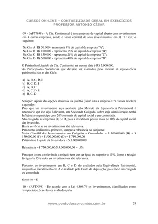 CURSOS ON-LINE – CONTABILIDADE GERAL EM EXERCÍCIOS
                  PROFESSOR ANTONIO CÉSAR

09 - (AFTN/98) - A Cia. Continental é uma empresa de capital aberto com investimentos
em 4 outras empresas, sendo o valor contábil de seus investimentos, em 31.12.19x7, o
seguinte:

Na Cia. A   R$ 50.000 - representa 8% do capital da empresa "A";
Na Cia. B   R$ 100.000 - representa 15% do capital da empresa "B";
Na Cia. C   R$ 150.000 - representa 25% do capital da empresa "C";
Na Cia. D   R$ 500.000 - representa 40% do capital da empresa "D".

O Patrimônio Líquido da Cia. Continental na mesma data é R$ 5.000.000.
As Participações Societárias que deverão ser avaliadas pelo método da equivalência
patrimonial são as das Cia's:

a)   A, B, C, D, E
b)   B, C, D, E
c)   A, B, C
d)   A, C, D, E
e)   B, C, D

Solução: Apesar das opções absurdas da questão (onde está a empresa E?), vamos resolver
a questão:
Para que um investimento seja avaliado pelo Método da Equivalência Patrimonial é
necessário que ele seja Relevante, em Sociedade Coligada, sobre cuja administração tenha
Influência ou participe com 20% ou mais do capital social e em controlada.
São coligadas as empresas B,C e D, pois a investidora possui mais de 10% do capital social
das investidas.
Basta verificar se os investimentos são relevantes.
Para tanto, analisamos, primeiro, sempre a relevância no conjunto:
Valor Contábil dos Investimentos em Coligadas e Controladas = $ 100.000,00 (B) + $
150.000,00 (C) + $ 500.000,00 (D) = $ 750.000,00
Patrimônio Líquido da Investidora = $ 5.000.000,00

Relevância = $ 750.000,00/$ 5.000.000,00 = 15%

Para que ocorra a relevância a relação tem que ser igual ou superior a 15%. Como a relação
foi igual a 15% todos os investimentos são relevantes.

Portanto, os investimentos em B, C e D são avaliados pela Equivalência Patrimonial,
enquanto o investimento em A é avaliado pelo Custo de Aquisição, pois não é em coligada
ou controlada.

Gabarito – E

10 - (AFTN/98) - De acordo com a Lei 6.404/76 os investimentos, classificados como
temporários, deverão ser avaliados pelo



                     www.pontodosconcursos.com.br                                      28
 