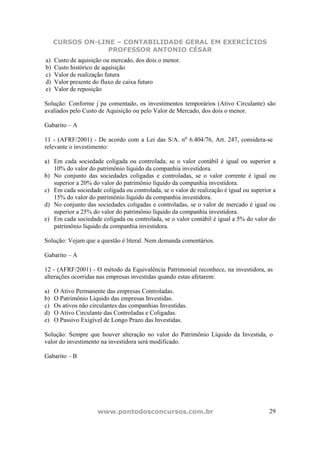 CURSOS ON-LINE – CONTABILIDADE GERAL EM EXERCÍCIOS
                  PROFESSOR ANTONIO CÉSAR
a)   Custo de aquisição ou mercado, dos dois o menor.
b)   Custo histórico de aquisição
c)   Valor de realização futura
d)   Valor presente do fluxo de caixa futuro
e)   Valor de reposição

Solução: Conforme j´pa comentado, os investimentos temporários (Ativo Circulante) são
avaliados pelo Custo de Aquisição ou pelo Valor de Mercado, dos dois o menor.

Gabarito – A

11 - (AFRF/2001) - De acordo com a Lei das S/A. no 6.404/76, Art. 247, considera-se
relevante o investimento:

a) Em cada sociedade coligada ou controlada, se o valor contábil é igual ou superior a
   10% do valor do patrimônio líquido da companhia investidora.
b) No conjunto das sociedades coligadas e controladas, se o valor corrente é igual ou
   superior a 20% do valor do patrimônio líquido da companhia investidora.
c) Em cada sociedade coligada ou controlada, se o valor de realização é igual ou superior a
   15% do valor do patrimônio líquido da companhia investidora.
d) No conjunto das sociedades coligadas e controladas, se o valor de mercado é igual ou
   superior a 25% do valor do patrimônio líquido da companhia investidora.
e) Em cada sociedade coligada ou controlada, se o valor contábil é igual a 5% do valor do
   patrimônio líquido da companhia investidora.

Solução: Vejam que a questão é literal. Nem demanda comentários.

Gabarito – A

12 - (AFRF/2001) - O método da Equivalência Patrimonial reconhece, na investidora, as
alterações ocorridas nas empresas investidas quando estas afetarem:

a)   O Ativo Permanente das empresas Controladas.
b)   O Patrimônio Líquido das empresas Investidas.
c)   Os ativos não circulantes das companhias Investidas.
d)   O Ativo Circulante das Controladas e Coligadas.
e)   O Passivo Exigível de Longo Prazo das Investidas.

Solução: Sempre que houver alteração no valor do Patrimônio Líquido da Investida, o
valor do investimento na investidora será modificado.

Gabarito – B




                      www.pontodosconcursos.com.br                                      29
 